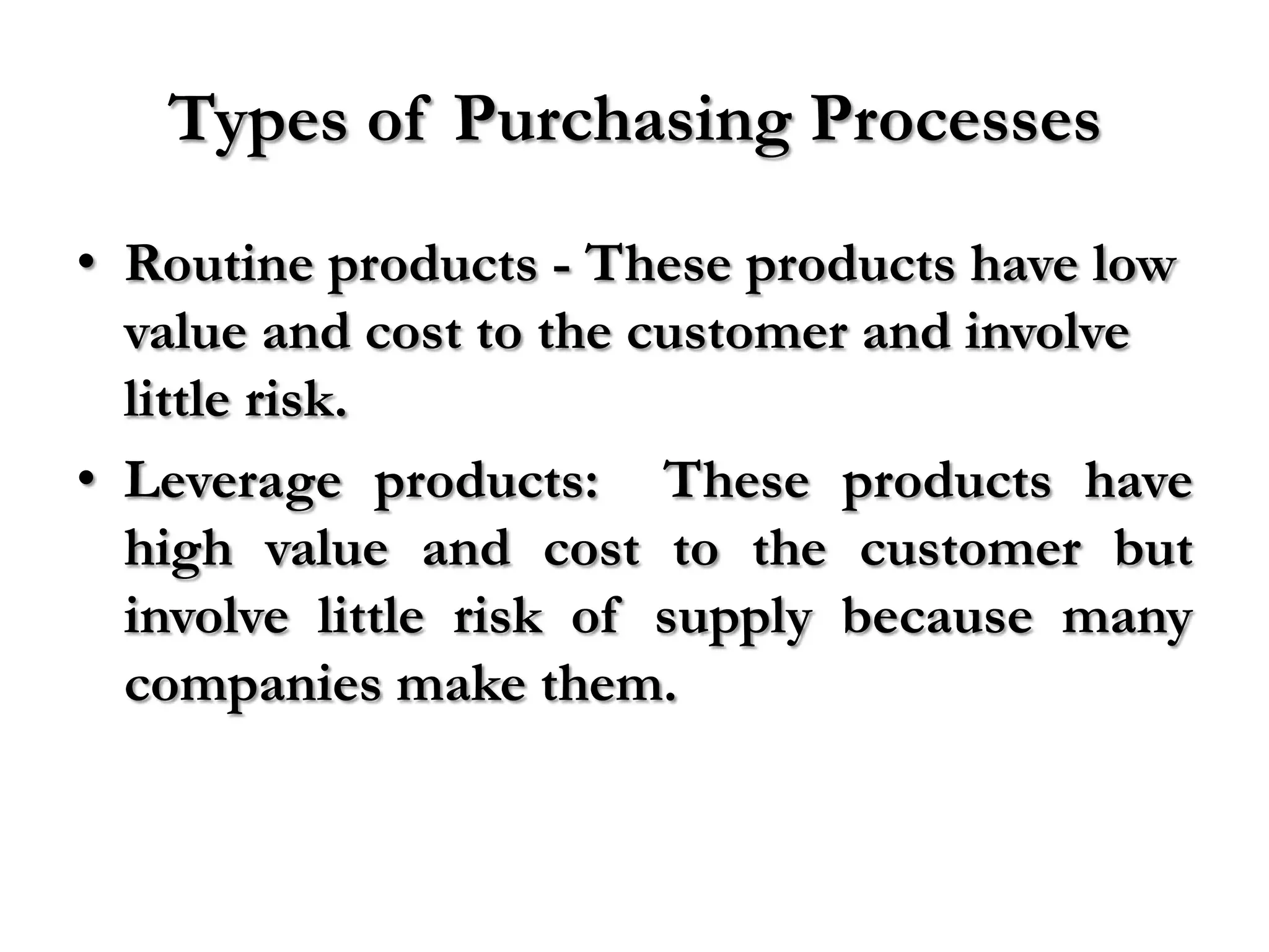 Types of Purchasing Processes
• Routine products - These products have low
  value and cost to the customer and involve
  little risk.
• Leverage products: These products have
  high value and cost to the customer but
  involve little risk of supply because many
  companies make them.
 
