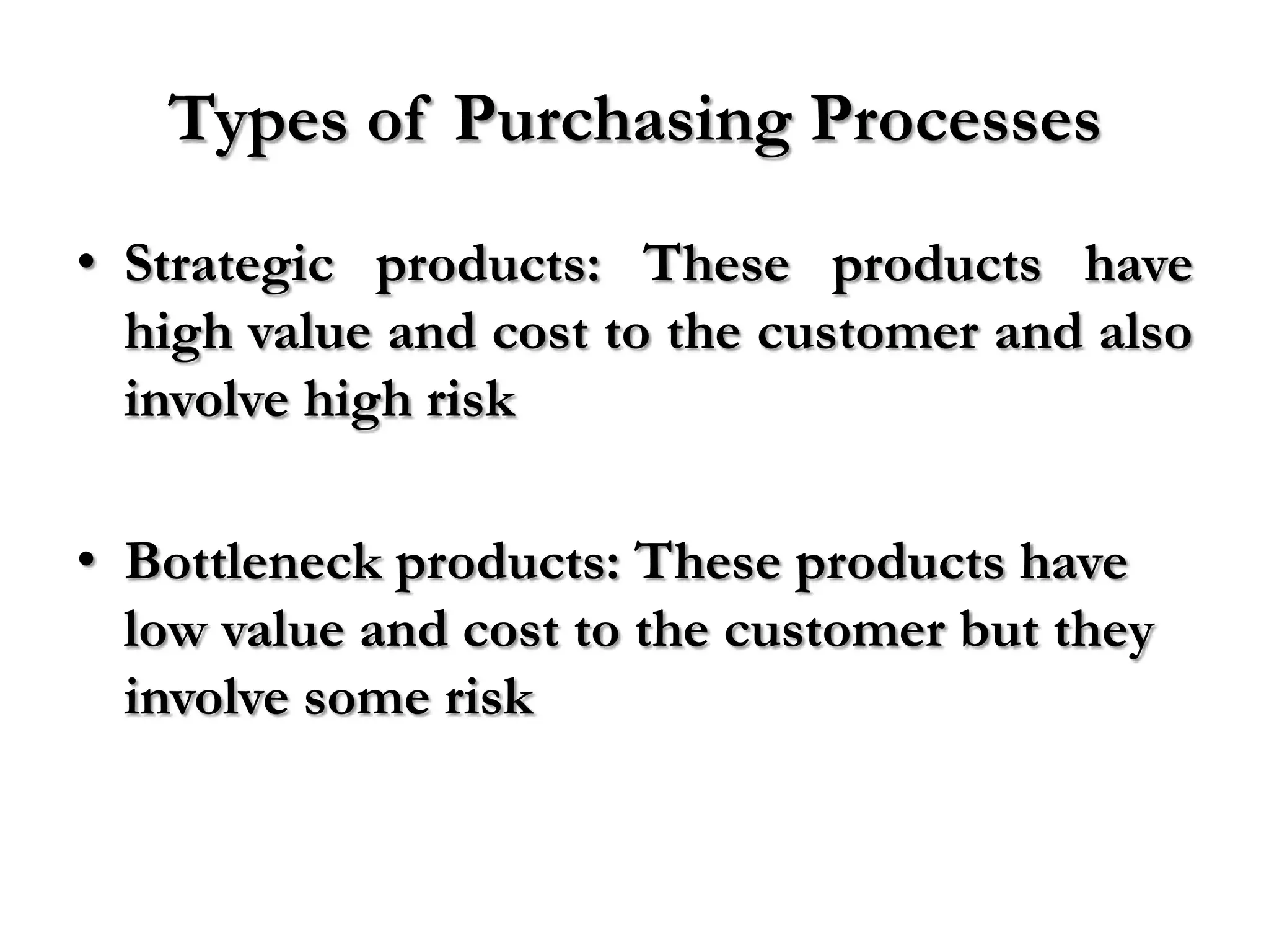 Types of Purchasing Processes
• Strategic products: These products have
  high value and cost to the customer and also
  involve high risk

• Bottleneck products: These products have
  low value and cost to the customer but they
  involve some risk
 