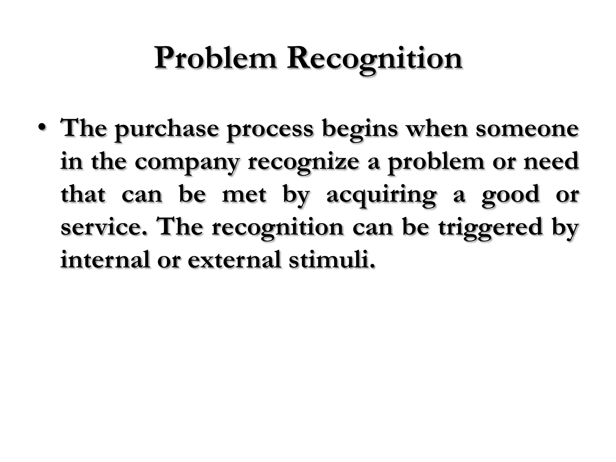 Problem Recognition
• The purchase process begins when someone
  in the company recognize a problem or need
  that can be met by acquiring a good or
  service. The recognition can be triggered by
  internal or external stimuli.
 