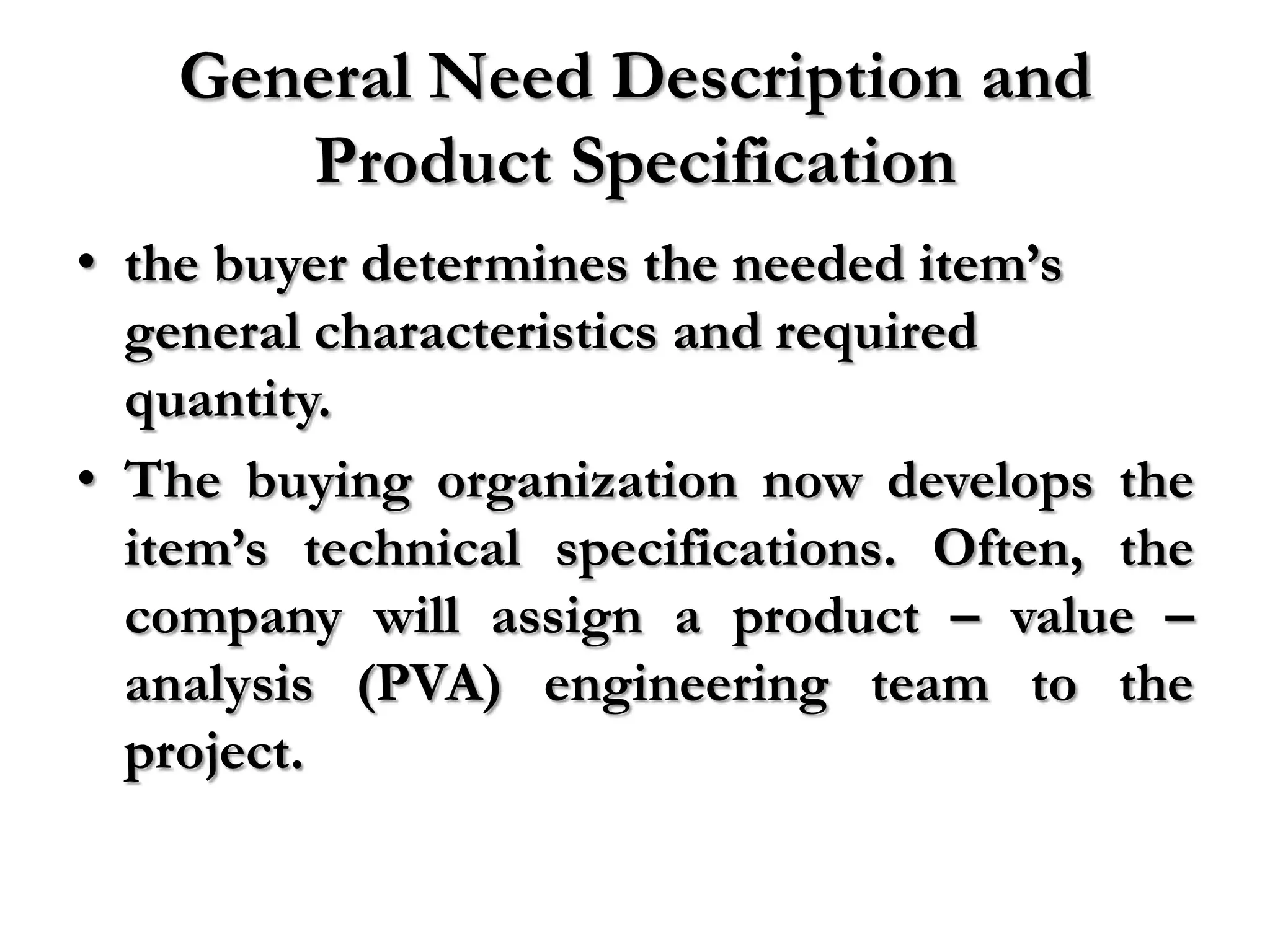 General Need Description and
       Product Specification
• the buyer determines the needed item’s
  general characteristics and required
  quantity.
• The buying organization now develops the
  item’s technical specifications. Often, the
  company will assign a product – value –
  analysis (PVA) engineering team to the
  project.
 