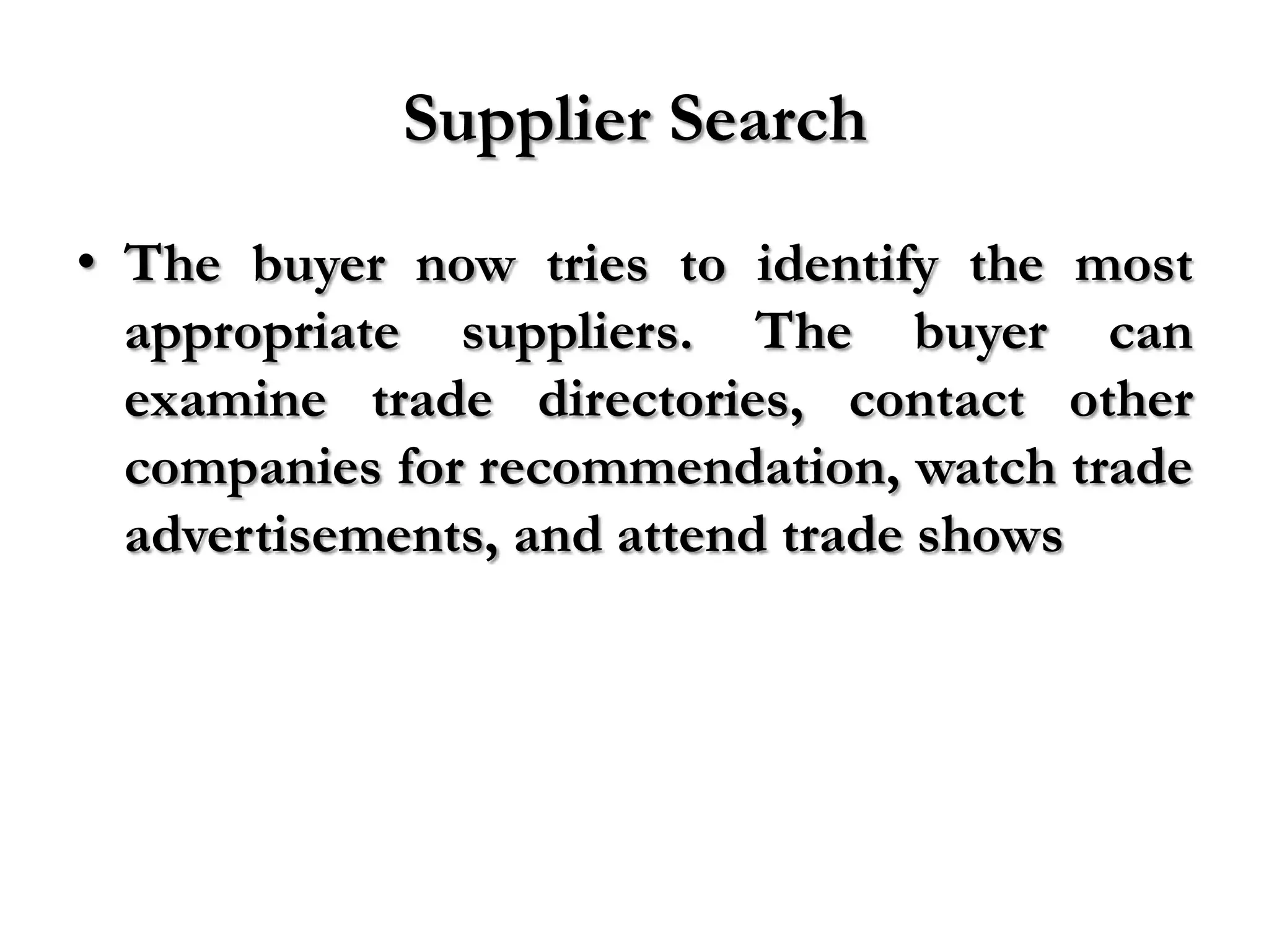 Supplier Search
• The buyer now tries to identify the most
  appropriate suppliers. The buyer can
  examine trade directories, contact other
  companies for recommendation, watch trade
  advertisements, and attend trade shows
 