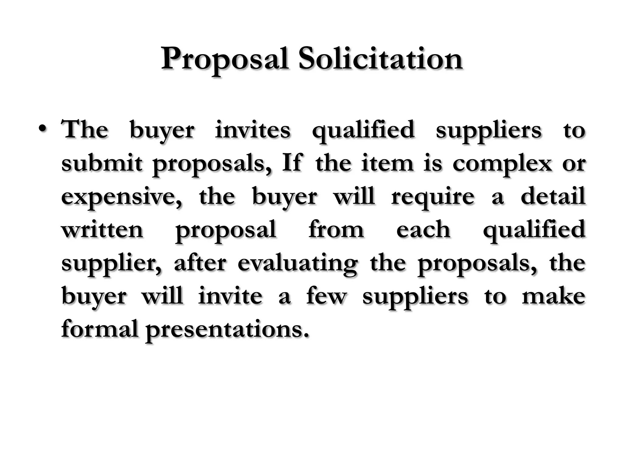 Proposal Solicitation
• The buyer invites qualified suppliers to
  submit proposals, If the item is complex or
  expensive, the buyer will require a detail
  written proposal from each qualified
  supplier, after evaluating the proposals, the
  buyer will invite a few suppliers to make
  formal presentations.
 