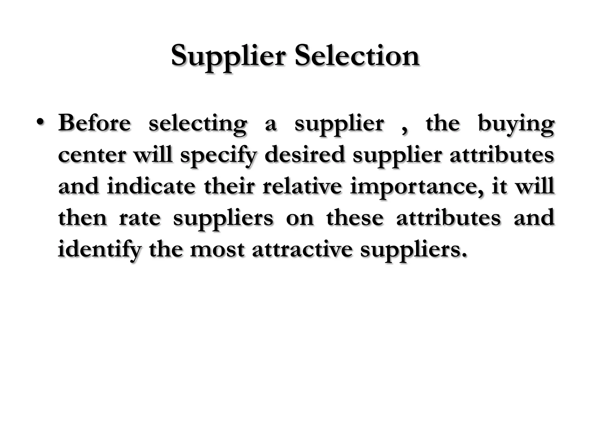 Supplier Selection
• Before selecting a supplier , the buying
  center will specify desired supplier attributes
  and indicate their relative importance, it will
  then rate suppliers on these attributes and
  identify the most attractive suppliers.
 