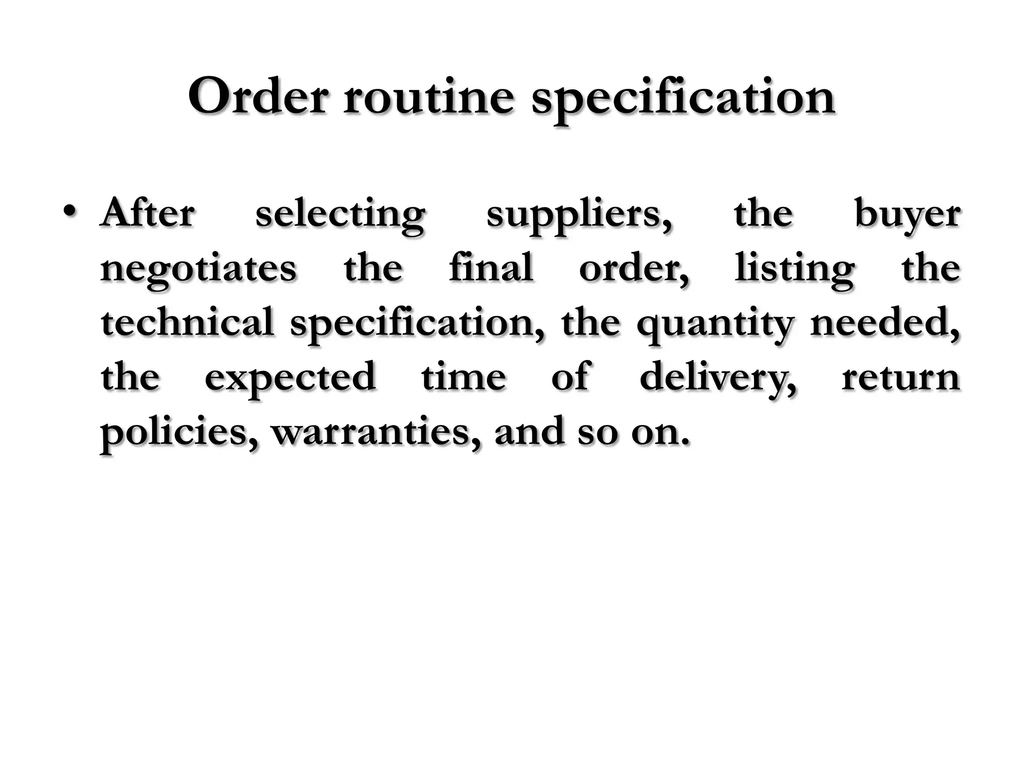 Order routine specification
• After selecting suppliers, the buyer
  negotiates the final order, listing the
  technical specification, the quantity needed,
  the expected time of delivery, return
  policies, warranties, and so on.
 