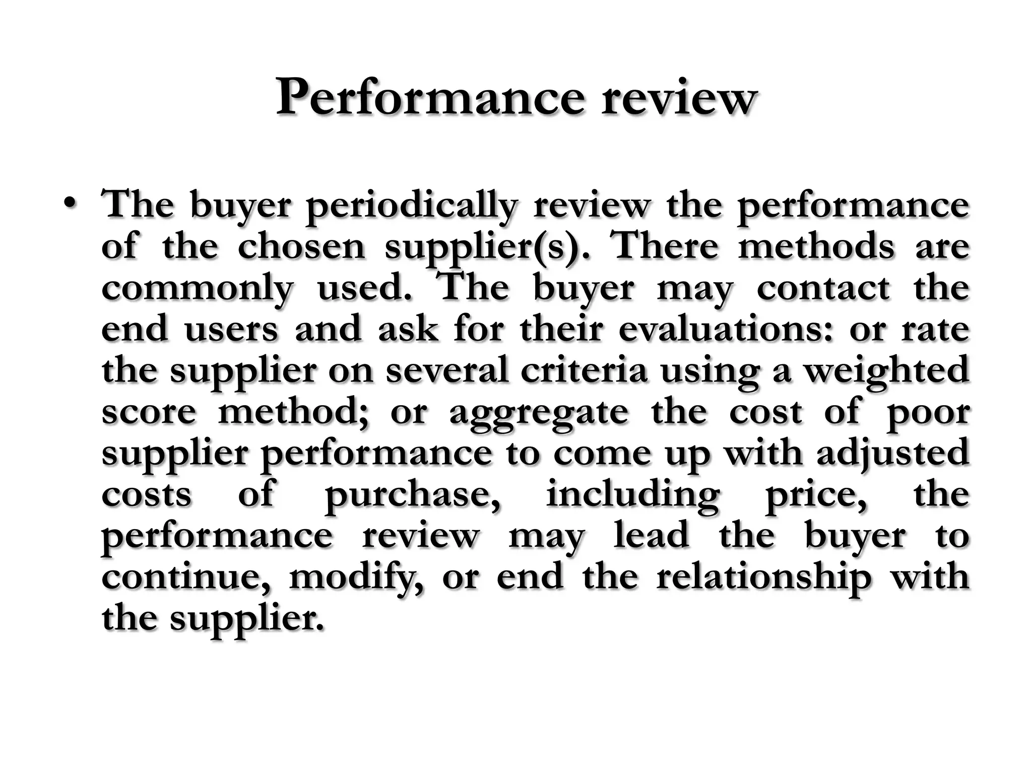 Performance review
• The buyer periodically review the performance
  of the chosen supplier(s). There methods are
  commonly used. The buyer may contact the
  end users and ask for their evaluations: or rate
  the supplier on several criteria using a weighted
  score method; or aggregate the cost of poor
  supplier performance to come up with adjusted
  costs of purchase, including price, the
  performance review may lead the buyer to
  continue, modify, or end the relationship with
  the supplier.
 