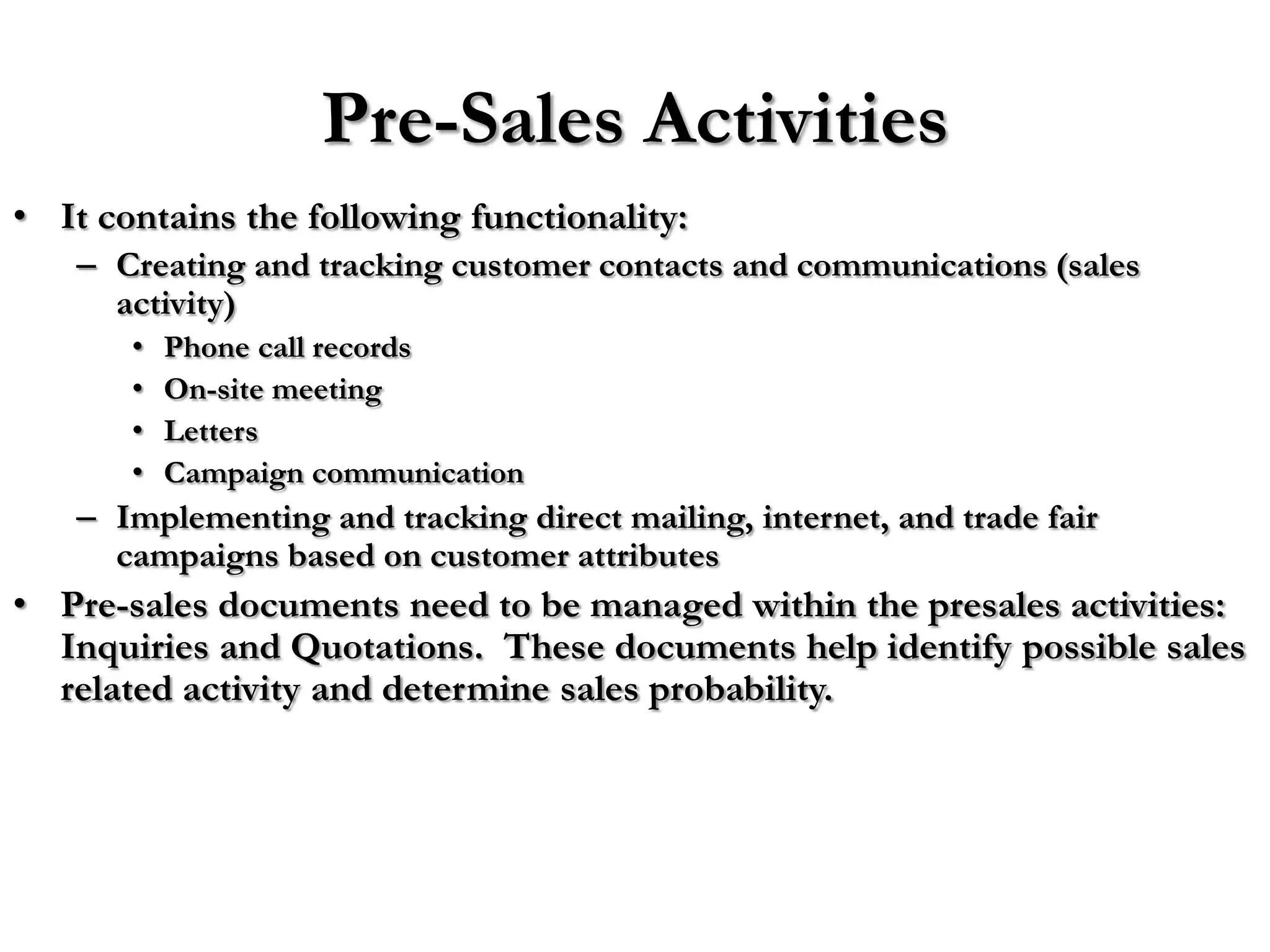Pre-Sales Activities
• It contains the following functionality:
   – Creating and tracking customer contacts and communications (sales
     activity)
       •   Phone call records
       •   On-site meeting
       •   Letters
       •   Campaign communication
   – Implementing and tracking direct mailing, internet, and trade fair
     campaigns based on customer attributes
• Pre-sales documents need to be managed within the presales activities:
  Inquiries and Quotations. These documents help identify possible sales
  related activity and determine sales probability.
 