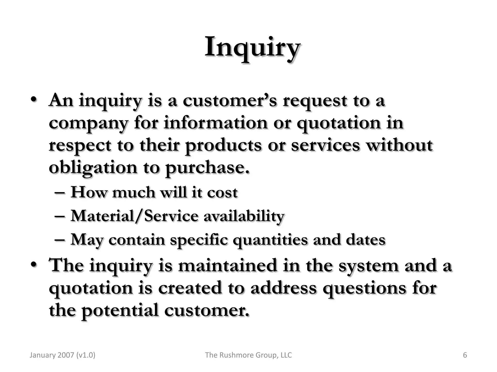 Inquiry
• An inquiry is a customer’s request to a
  company for information or quotation in
  respect to their products or services without
  obligation to purchase.
       – How much will it cost
       – Material/Service availability
       – May contain specific quantities and dates
• The inquiry is maintained in the system and a
  quotation is created to address questions for
  the potential customer.

January 2007 (v1.0)       The Rushmore Group, LLC    6
 