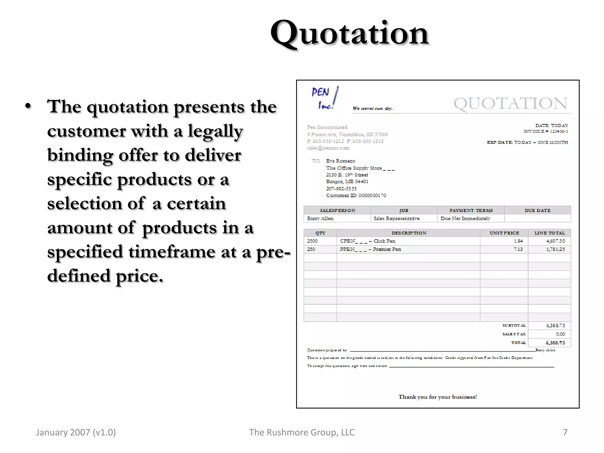 Quotation
• The quotation presents the
  customer with a legally
  binding offer to deliver
  specific products or a
  selection of a certain
  amount of products in a
  specified timeframe at a pre-
  defined price.




 January 2007 (v1.0)      The Rushmore Group, LLC   7
 