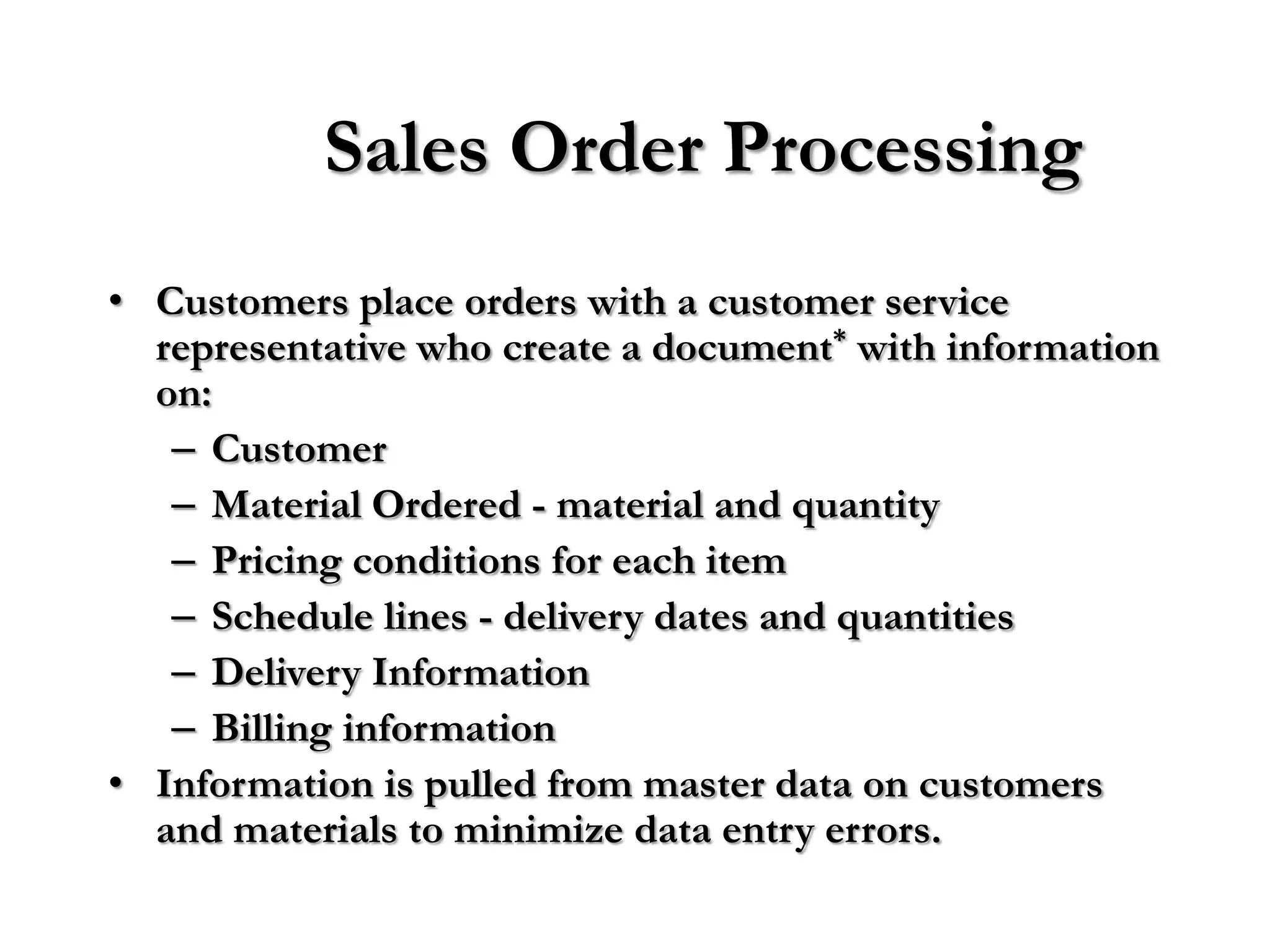 Sales Order Processing
• Customers place orders with a customer service
  representative who create a document* with information
  on:
   – Customer
   – Material Ordered - material and quantity
   – Pricing conditions for each item
   – Schedule lines - delivery dates and quantities
   – Delivery Information
   – Billing information
• Information is pulled from master data on customers
  and materials to minimize data entry errors.
 