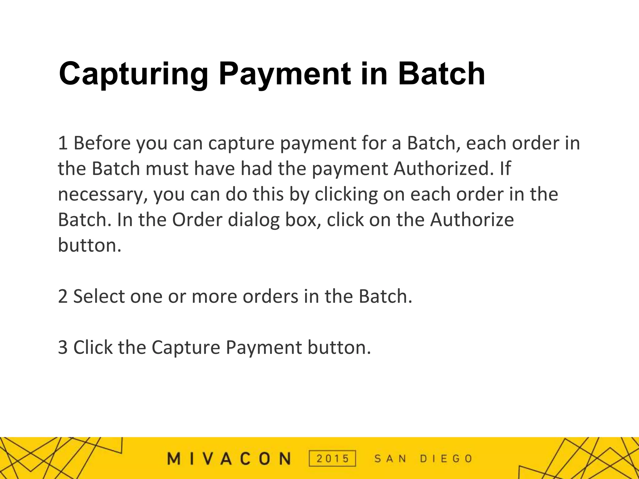 Capturing Payment in Batch
1 Before you can capture payment for a Batch, each order in
the Batch must have had the payment Authorized. If
necessary, you can do this by clicking on each order in the
Batch. In the Order dialog box, click on the Authorize
button.
2 Select one or more orders in the Batch.
3 Click the Capture Payment button.
 