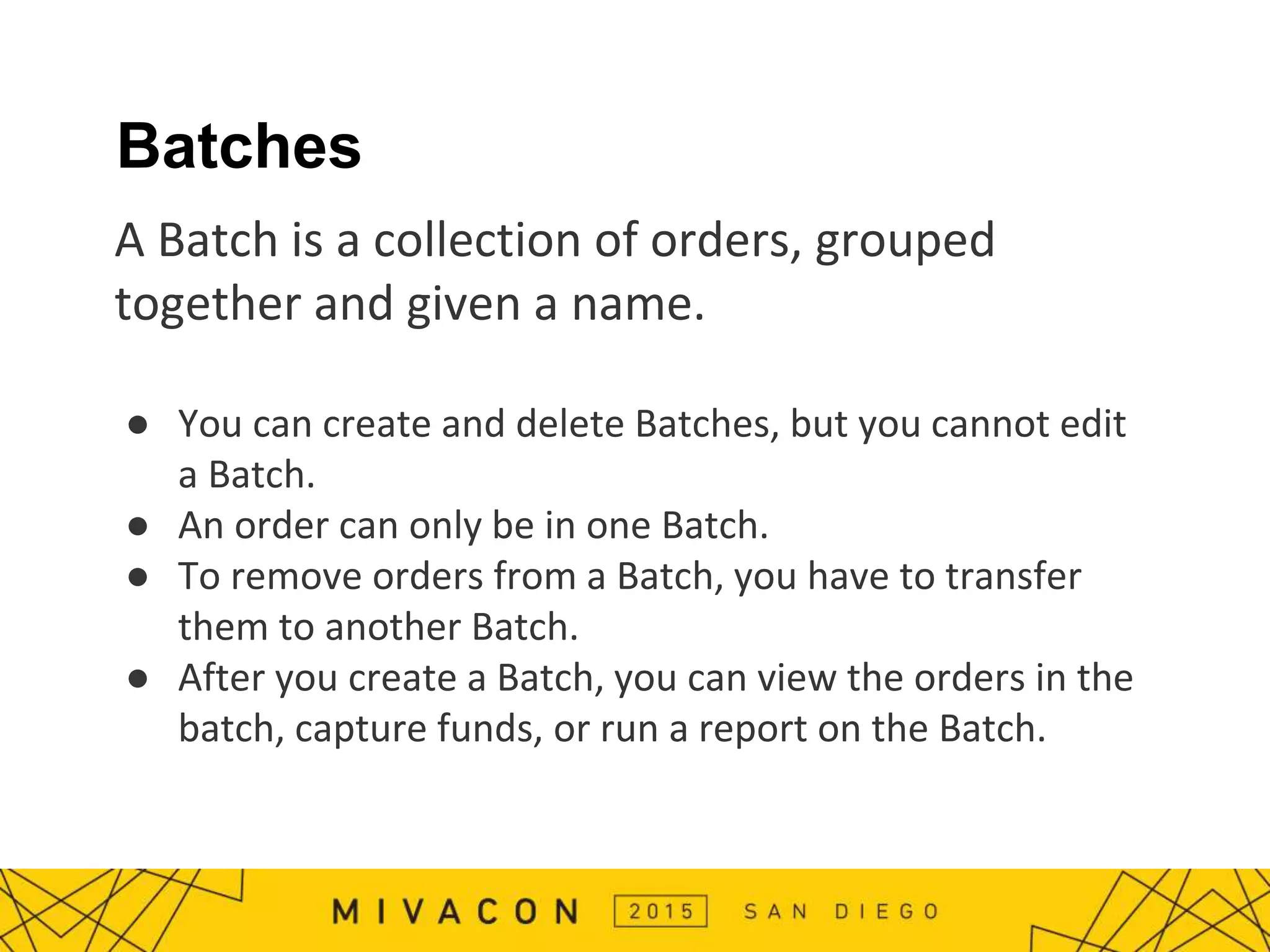 Batches
A Batch is a collection of orders, grouped
together and given a name.
● You can create and delete Batches, but you cannot edit
a Batch.
● An order can only be in one Batch.
● To remove orders from a Batch, you have to transfer
them to another Batch.
● After you create a Batch, you can view the orders in the
batch, capture funds, or run a report on the Batch.
 