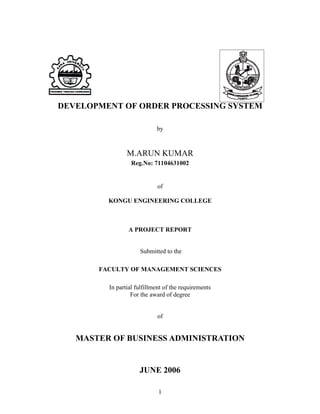 DEVELOPMENT OF ORDER PROCESSING SYSTEM

                            by



                M.ARUN KUMAR
                  Reg.No: 71104631002


                            of

         KONGU ENGINEERING COLLEGE



                A PROJECT REPORT


                     Submitted to the

       FACULTY OF MANAGEMENT SCIENCES

         In partial fulfillment of the requirements
                  For the award of degree


                            of


   MASTER OF BUSINESS ADMINISTRATION


                     JUNE 2006

                             1
 