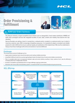 TELECOM


    Order Provisioning &
    Fulfillment
             Fulfill your Orders faultlessly

       The Telecom Industry is hyper-competitive due to factors such as deregulation, fixed mobile substitution, MVNO and
       VoIP while convergent services like integrated bundles of voice, data, content and mobility have become the new
           ,
       standard.
       Service Providers are setting a trend in moving from a network-centric mindset to a customer-centric one in order to
       maximize customer value. With increasingly competitive pressures, it is imperative to adopt a consistent and reliable
       practice for order fulfillment to ensure customer loyalty and satisfaction at the highest level. HCL has the credentials to
       help you face these challenges with end-to-end solutions in service fulfillment.



    Challenges
    The industry faces a series of challenges such as:
    ŸLegacy systems leading to high manual interruptions and creating multiple ownerships
    Ÿ Order Fulfillment cycle time causing huge backlog of orders; this leads to loss of revenue due to delay in provisioning
     Long
    Ÿ in cancelled orders due to incongruence between sales and service delivery resulting in high customer churn; also the difficulty in
     Rise
       managing orders from multiple sales channels
    ŸIncrease in competition and triple play which is a huge challenge in gaining market share
    ŸInteraction with various LECs and proprietary systems, increases the TAT if not monitored closely during pre-provisioning


    HCL Offerings


                            Simple &                Provisioning of VOIP,
                                                     PSTN, Broadband,                 Order Status           Local Number
                          Complex Order
                                                      video cable and                   Enquiry                Portability
                           Processing
                                                          wireless



                                                                         SERVICE
                          MACD support                                  OFFERINGS                          Directory Services




                                                      Access Service
                          Vendor/ Partner                                           Coordinating Site    Manage Day of Install
                                                   Request/ Local Service
                           Co-Ordination                                             Engineer’s Visit    Process with Tech On
                                                         Request
 