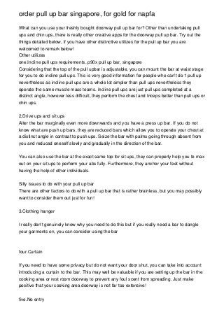 order pull up bar singapore, for gold for napfa

What can you use your freshly bought doorway pull up bar for? Other than undertaking pull
ups and chin ups, there is really other creative apps for the doorway pull up bar. Try out the
things detailed below, if you have other distinctive utilizes for the pull up bar you are
welcomed to remark below!
Other utilizes
one.Incline pull ups requirements, p90x pull up bar, singapore
Considering that the top of the pull upbar is adjustable, you can mount the bar at waist stage
for you to do incline pull ups. This is very good information for people who can't do 1 pull up
nevertheless as incline pull ups are a whole lot simpler than pull ups nevertheless they
operate the same muscle mass teams. Incline pull ups are just pull ups completed at a
distinct angle, however less difficult, they perform the chest and triceps better than pull ups or
chin ups.


2.Drive ups and sit ups
Alter the bar marginally even more downwards and you have a press up bar. If you do not
know what are push up bars, they are reduced bars which allow you to operate your chest at
a distinct angle in contrast to push ups. Seize the bar with palms going through absent from
you and reduced oneself slowly and gradually in the direction of the bar.


You can also use the bar at the exact same top for sit ups, they can properly help you to max
out on your sit ups to perform your abs fully. Furthermore, they anchor your feet without
having the help of other individuals.


Silly issues to do with your pull up bar
There are other factors to do with a pull up bar that is rather brainless, but you may possibly
want to consider them out just for fun!


3.Clothing hanger


I really don't genuinely know why you need to do this but if you really need a bar to dangle
your garments on, you can consider using the bar



four.Curtain


If you need to have some privacy but do not want your door shut, you can take into account
introducing a curtain to the bar. This may well be valuable if you are setting up the bar in the
cooking area or rest room doorway to prevent any foul scent from spreading. Just make
positive that your cooking area doorway is not far too extensive!


five.No entry
 