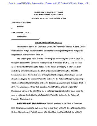 Case 1:11-cv-20120-PAS Document 24             Entered on FLSD Docket 05/02/2011 Page 1 of 2



                                UNITED STATES DISTRICT COURT
                                SOUTHERN DISTRICT OF FLORIDA

                            CASE NO. 11-20120-CIV-SEITZ/SIMONTON

  TRAIAN BUJDUVEANU,

         Plaintiff,
  v.

  ANA GINSPERT, et al.,

         Defendants.
                                       /

                                 ORDER REQUIRING FILING FEE

         This matter is before the Court sua sponte. The Honorable Patricia A. Seitz, United

  States District Judge, has referred this case to the undersigned Magistrate Judge with

  respect to all pretrial matters (DE # 10).

         The undersigned notes that the $350 filing fee required by the Clerk of Court for

  filing civil cases in this Court was initially waived in this case (DE # 1). This case was

  opened with Plaintiff’s filing of a Motion for the Return of Property in reference to an

  underlying criminal matter, and the Clerk of Court waived the filing fee. Plaintiff,

  however, has since filed in this case a Complaint for Damages, which alleges several

  allegations beyond the scope of Plaintiff’s Motion for the Return of Property, including

  violations of constitutional rights, and seeks declaratory judgment and damages (DE # 14

  at 9). The undersigned finds that, based on Plaintiff’s filing of the Complaint for

  Damages, a waiver of the $350 filing fee is no longer appropriate in this case, since the

  case is no longer limited to the relief sought in Plaintiff’s Motion for the Return of

  Property. Therefore, it is

         ORDERED AND ADJUDGED that Plaintiff shall pay to the Clerk of Court the

  $350 filing fee applicable to civil cases filed in this Court within 14 days of the date of this

  Order. Alternatively, if Plaintiff cannot afford the filing fee, Plaintiff shall file within 14
 