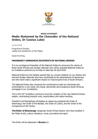 MEDIA STATEMENT
Media Statement by the Chancellor of the National
Orders, Dr Cassius Lubisi
19 April 2018
Programme Director
Ladies and Gentlemen of the Media
Good morning,
PRESIDENCY ANNOUNCES RECIPIENTS OF NATIONAL ORDERS
It is my privilege as Chancellor of the National Orders to announce the names of
those South Africans and foreign nationals who will be awarded National Orders at
an investiture ceremony to be held on Saturday 28 April 2018.
National Orders are the highest awards that our country bestows on our citizens and
eminent foreign nationals who have contributed to the advancement of democracy
and who have made a significant impact on improving the lives of South Africans.
The National Orders also recognise the contributions made by individuals who
contributed to a non-racial, non-sexist, democratic and prosperous South Africa as
envisaged in our Constitution.
This is the 24th Investiture ceremony since the inception of the new National Orders
system, contributing towards unity, reconciliation and nation-building.
President Cyril Ramaphosa will bestow to deserving recipients the Order of
Ikhamanga, the Order of the Baobab, the Order of Luthuli, and the Order of the
Companions of OR Tambo.
The Order of Ikhamanga recognises South African citizens who have excelled in
the fields of arts, culture, literature, music, journalism and sport.
The Order will be bestowed in Bronze on:
 