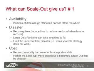 What can Scale-Out give us? # 1

• Availability
   – Portions of data can go offline but doesn't effect the whole
• Disaster
   – Recovery time (reduce time to restore - reduced when less to
     recover)
   – Large Disk Partitions can take long time to fix
   – Limit the impact of total disaster (i.e. when your DR strategy
     does not work)
• Cost
   – Reuse commodity hardware for less important data
   – Higher we Scale-Up, more expensive it becomes. Scale-Out can
     be cheaper

                                             Orders of magnitude: Scale-Out your
                                                                                   11
                                                               SQL Server Data
 