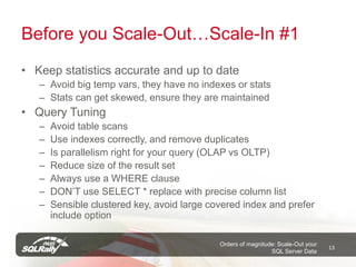 Before you Scale-Out…Scale-In #1
• Keep statistics accurate and up to date
   – Avoid big temp vars, they have no indexes or stats
   – Stats can get skewed, ensure they are maintained
• Query Tuning
   –   Avoid table scans
   –   Use indexes correctly, and remove duplicates
   –   Is parallelism right for your query (OLAP vs OLTP)
   –   Reduce size of the result set
   –   Always use a WHERE clause
   –   DON’T use SELECT * replace with precise column list
   –   Sensible clustered key, avoid large covered index and prefer
       include option

                                             Orders of magnitude: Scale-Out your
                                                                                   13
                                                               SQL Server Data
 
