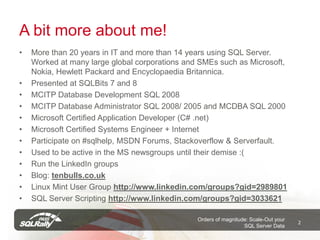 A bit more about me!
•   More than 20 years in IT and more than 14 years using SQL Server.
    Worked at many large global corporations and SMEs such as Microsoft,
    Nokia, Hewlett Packard and Encyclopaedia Britannica.
•   Presented at SQLBits 7 and 8
•   MCITP Database Development SQL 2008
•   MCITP Database Administrator SQL 2008/ 2005 and MCDBA SQL 2000
•   Microsoft Certified Application Developer (C# .net)
•   Microsoft Certified Systems Engineer + Internet
•   Participate on #sqlhelp, MSDN Forums, Stackoverflow & Serverfault.
•   Used to be active in the MS newsgroups until their demise :(
•   Run the LinkedIn groups
•   Blog: tenbulls.co.uk
•   Linux Mint User Group http://www.linkedin.com/groups?gid=2989801
•   SQL Server Scripting http://www.linkedin.com/groups?gid=3033621

                                                Orders of magnitude: Scale-Out your
                                                                                      2
                                                                  SQL Server Data
 