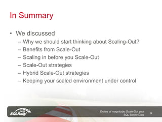 In Summary

• We discussed
  –   Why we should start thinking about Scaling-Out?
  –   Benefits from Scale-Out
  –   Scaling in before you Scale-Out
  –   Scale-Out strategies
  –   Hybrid Scale-Out strategies
  –   Keeping your scaled environment under control




                                     Orders of magnitude: Scale-Out your
                                                                           24
                                                       SQL Server Data
 
