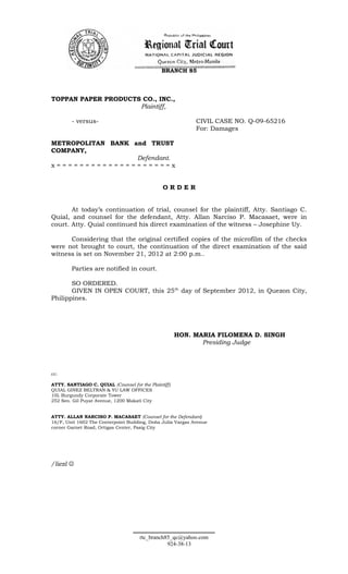 BRANCH 85




TOPPAN PAPER PRODUCTS CO., INC.,
                     Plaintiff,

        - versus-                                            CIVIL CASE NO. Q-09-65216
                                                             For: Damages

METROPOLITAN BANK and TRUST
COMPANY,
                   Defendant.
x====================x


                                               ORDER


       At today’s continuation of trial, counsel for the plaintiff, Atty. Santiago C.
Quial, and counsel for the defendant, Atty. Allan Narciso P. Macasaet, were in
court. Atty. Quial continued his direct examination of the witness – Josephine Uy.

      Considering that the original certified copies of the microfilm of the checks
were not brought to court, the continuation of the direct examination of the said
witness is set on November 21, 2012 at 2:00 p.m..

        Parties are notified in court.

       SO ORDERED.
       GIVEN IN OPEN COURT, this 25 th day of September 2012, in Quezon City,
Philippines.




                                                      HON. MARIA FILOMENA D. SINGH
                                                             Presiding Judge



cc:

ATTY. SANTIAGO C. QUIAL (Counsel for the Plaintiff)
QUIAL GINEZ BELTRAN & YU LAW OFFICES
10L Burgundy Corporate Tower
252 Sen. Gil Puyat Avenue, 1200 Makati City


ATTY. ALLAN NARCISO P. MACASAET (Counsel for the Defendant)
16/F, Unit 1602 The Centerpoint Building, Doña Julia Vargas Avenue
corner Garnet Road, Ortigas Center, Pasig City




/liezl 




                                     rtc_branch85_qc@yahoo.com
                                                924-38-13
 