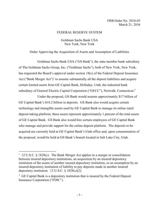 - 1 -
FRB Order No. 2016-03
March 21, 2016
FEDERAL RESERVE SYSTEM
Goldman Sachs Bank USA
New York, New York
Order Approving the Acquisition of Assets and Assumption of Liabilities
Goldman Sachs Bank USA (“GS Bank”), the state member bank subsidiary
of The Goldman Sachs Group, Inc. (“Goldman Sachs”), both of New York, New York,
has requested the Board’s approval under section 18(c) of the Federal Deposit Insurance
Act (“Bank Merger Act”)1
to assume substantially all the deposit liabilities and acquire
certain limited assets from GE Capital Bank, Holladay, Utah, the industrial bank
subsidiary of General Electric Capital Corporation (“GECC”), Norwalk, Connecticut.2
Under the proposal, GS Bank would assume approximately $17 billion of
GE Capital Bank’s $18.2 billion in deposits. GS Bank also would acquire certain
technology and intangible assets used by GE Capital Bank to manage its online retail
deposit-taking platform; these assets represent approximately 1 percent of the total assets
of GE Capital Bank. GS Bank also would hire certain employees of GE Capital Bank
who manage and provide support for the online deposit platform. The deposits to be
acquired are currently held at GE Capital Bank’s Utah office and, upon consummation of
the proposal, would be held at GS Bank’s branch located in Salt Lake City, Utah.
1
12 U.S.C. § 1828(c). The Bank Merger Act applies to a merger or consolidation
between insured depository institutions, an acquisition by an insured depository
institution of the assets of another insured depository institution, or an assumption by an
insured depository institution of liability to pay deposits made in another insured
depository institution. 12 U.S.C. § 1828(c)(2).
2
GE Capital Bank is a depository institution that is insured by the Federal Deposit
Insurance Corporation (“FDIC”).
 