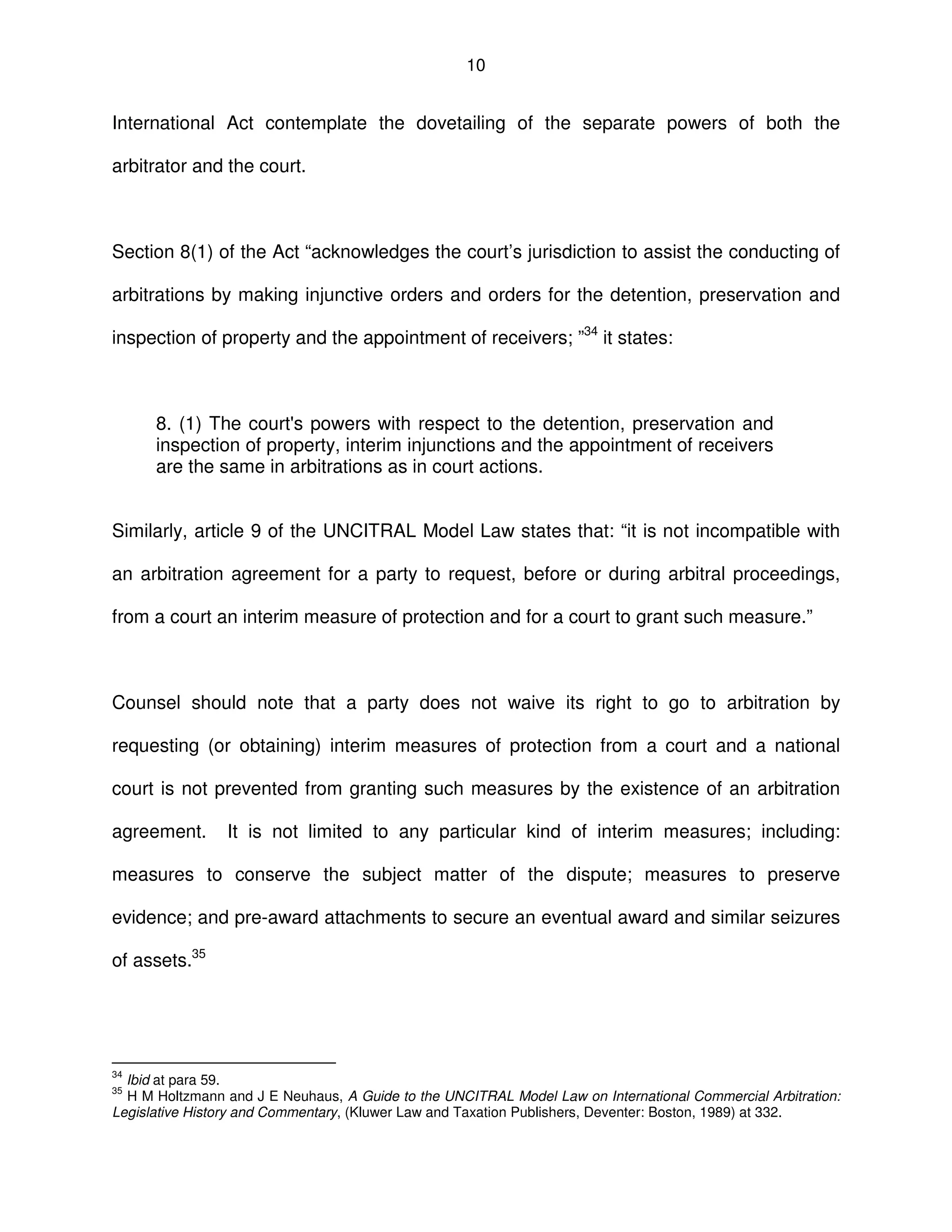 10
International Act contemplate the dovetailing of the separate powers of both the
arbitrator and the court.
Section 8(1) of the Act “acknowledges the court’s jurisdiction to assist the conducting of
arbitrations by making injunctive orders and orders for the detention, preservation and
inspection of property and the appointment of receivers; ”34
it states:
8. (1) The court's powers with respect to the detention, preservation and
inspection of property, interim injunctions and the appointment of receivers
are the same in arbitrations as in court actions.
Similarly, article 9 of the UNCITRAL Model Law states that: “it is not incompatible with
an arbitration agreement for a party to request, before or during arbitral proceedings,
from a court an interim measure of protection and for a court to grant such measure.”
Counsel should note that a party does not waive its right to go to arbitration by
requesting (or obtaining) interim measures of protection from a court and a national
court is not prevented from granting such measures by the existence of an arbitration
agreement. It is not limited to any particular kind of interim measures; including:
measures to conserve the subject matter of the dispute; measures to preserve
evidence; and pre-award attachments to secure an eventual award and similar seizures
of assets.35
34
Ibid at para 59.
35
H M Holtzmann and J E Neuhaus, A Guide to the UNCITRAL Model Law on International Commercial Arbitration:
Legislative History and Commentary, (Kluwer Law and Taxation Publishers, Deventer: Boston, 1989) at 332.
 