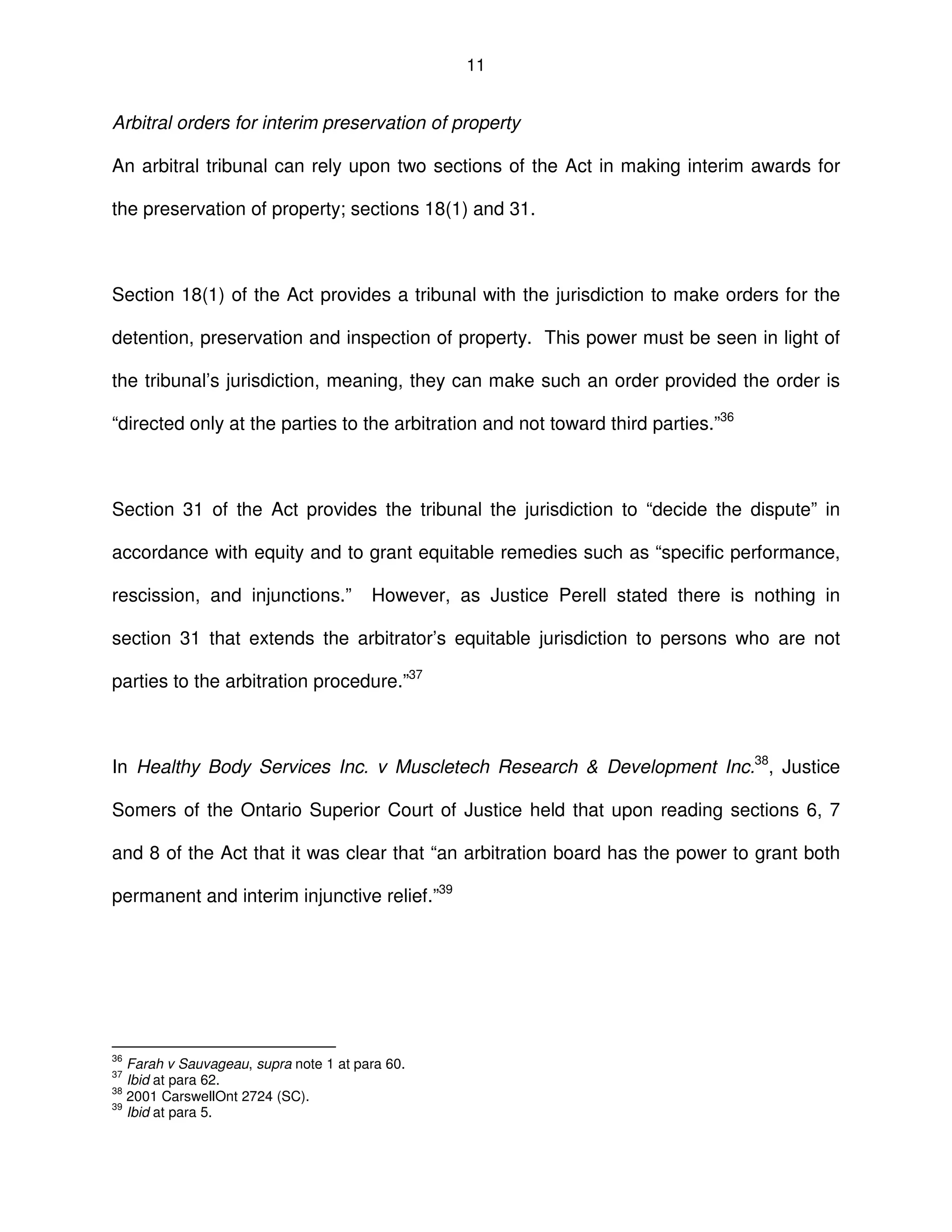 11
Arbitral orders for interim preservation of property
An arbitral tribunal can rely upon two sections of the Act in making interim awards for
the preservation of property; sections 18(1) and 31.
Section 18(1) of the Act provides a tribunal with the jurisdiction to make orders for the
detention, preservation and inspection of property. This power must be seen in light of
the tribunal’s jurisdiction, meaning, they can make such an order provided the order is
“directed only at the parties to the arbitration and not toward third parties.”36
Section 31 of the Act provides the tribunal the jurisdiction to “decide the dispute” in
accordance with equity and to grant equitable remedies such as “specific performance,
rescission, and injunctions.” However, as Justice Perell stated there is nothing in
section 31 that extends the arbitrator’s equitable jurisdiction to persons who are not
parties to the arbitration procedure.”37
In Healthy Body Services Inc. v Muscletech Research & Development Inc.38
, Justice
Somers of the Ontario Superior Court of Justice held that upon reading sections 6, 7
and 8 of the Act that it was clear that “an arbitration board has the power to grant both
permanent and interim injunctive relief.”39
36
Farah v Sauvageau, supra note 1 at para 60.
37
Ibid at para 62.
38
2001 CarswellOnt 2724 (SC).
39
Ibid at para 5.
 