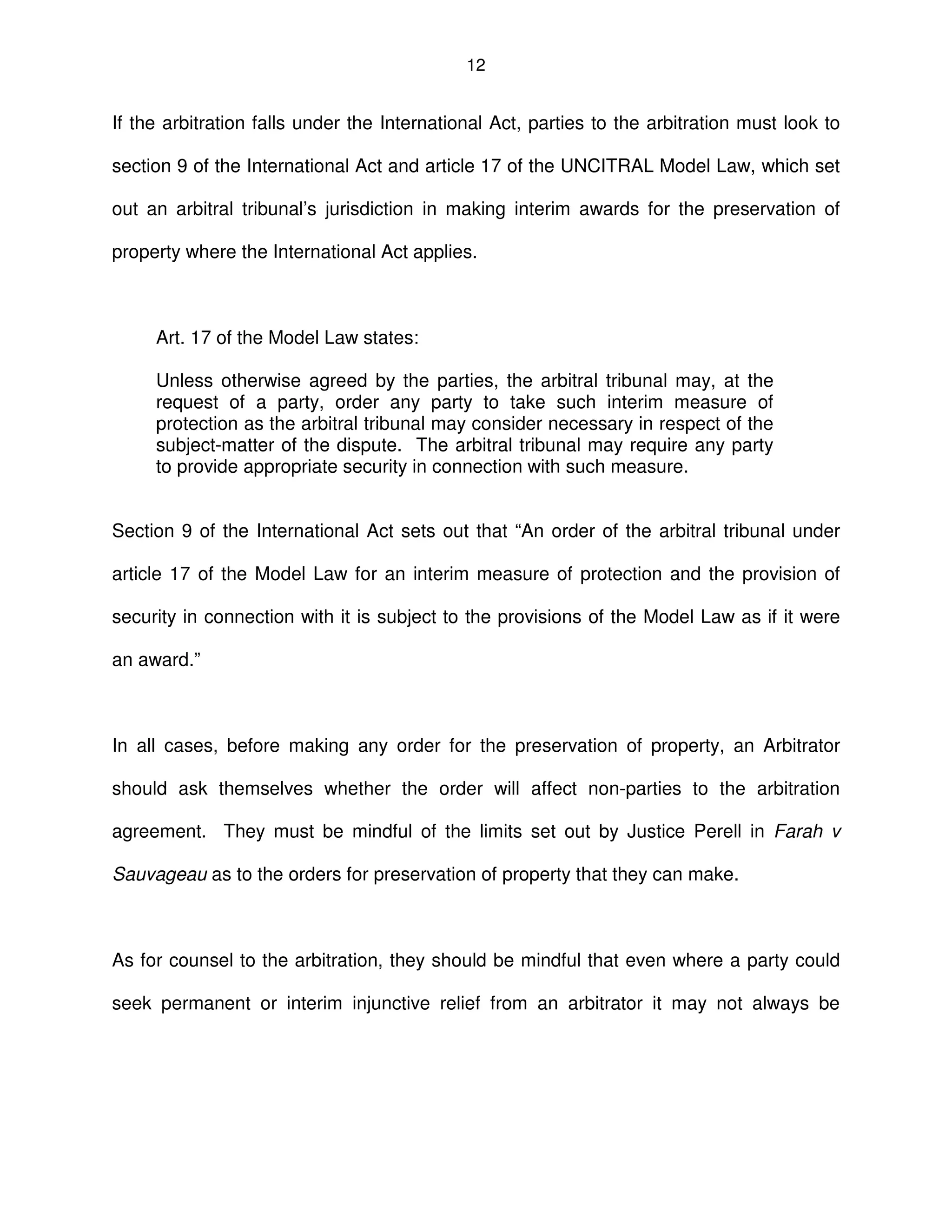 12
If the arbitration falls under the International Act, parties to the arbitration must look to
section 9 of the International Act and article 17 of the UNCITRAL Model Law, which set
out an arbitral tribunal’s jurisdiction in making interim awards for the preservation of
property where the International Act applies.
Art. 17 of the Model Law states:
Unless otherwise agreed by the parties, the arbitral tribunal may, at the
request of a party, order any party to take such interim measure of
protection as the arbitral tribunal may consider necessary in respect of the
subject-matter of the dispute. The arbitral tribunal may require any party
to provide appropriate security in connection with such measure.
Section 9 of the International Act sets out that “An order of the arbitral tribunal under
article 17 of the Model Law for an interim measure of protection and the provision of
security in connection with it is subject to the provisions of the Model Law as if it were
an award.”
In all cases, before making any order for the preservation of property, an Arbitrator
should ask themselves whether the order will affect non-parties to the arbitration
agreement. They must be mindful of the limits set out by Justice Perell in Farah v
Sauvageau as to the orders for preservation of property that they can make.
As for counsel to the arbitration, they should be mindful that even where a party could
seek permanent or interim injunctive relief from an arbitrator it may not always be
 