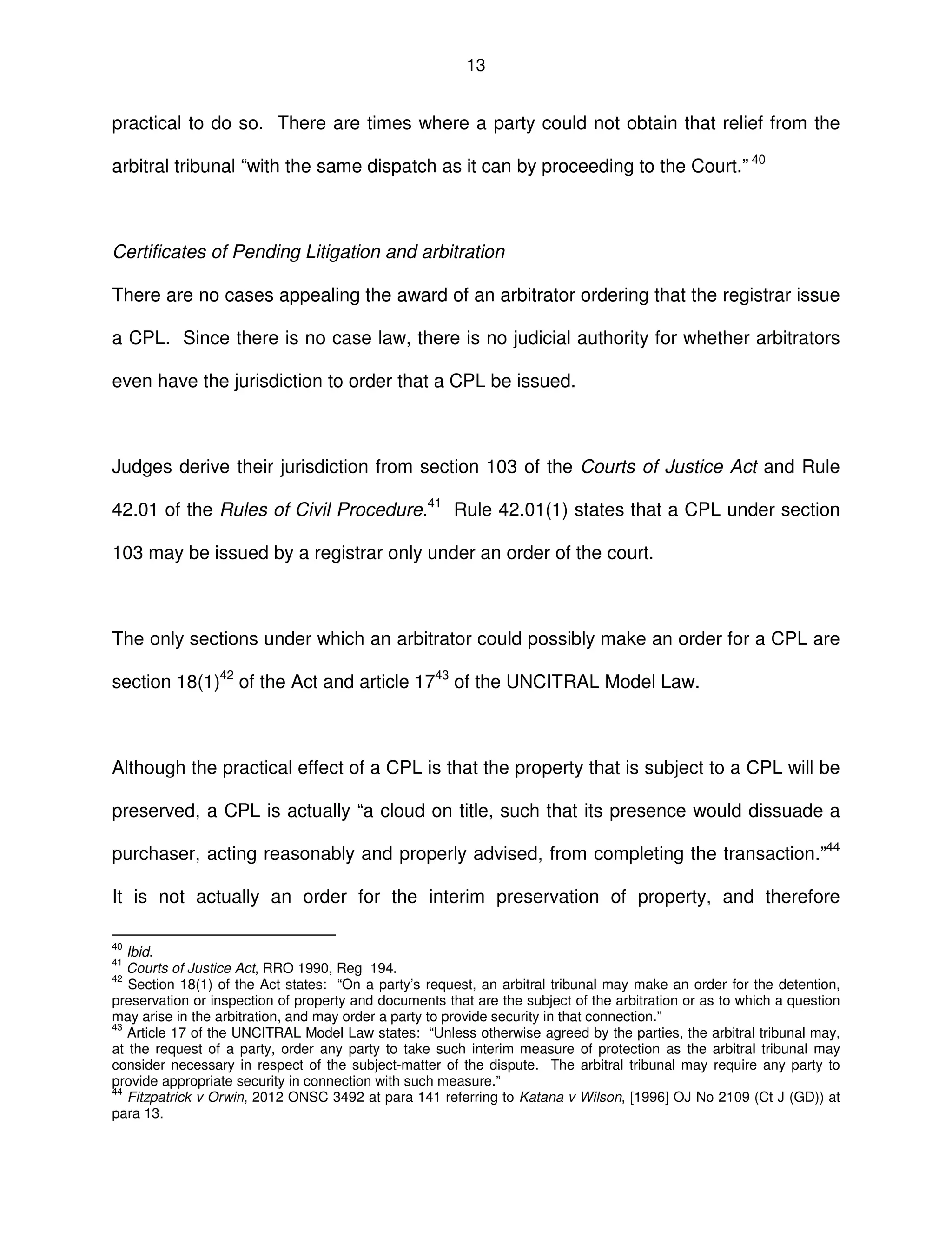 13
practical to do so. There are times where a party could not obtain that relief from the
arbitral tribunal “with the same dispatch as it can by proceeding to the Court.” 40
Certificates of Pending Litigation and arbitration
There are no cases appealing the award of an arbitrator ordering that the registrar issue
a CPL. Since there is no case law, there is no judicial authority for whether arbitrators
even have the jurisdiction to order that a CPL be issued.
Judges derive their jurisdiction from section 103 of the Courts of Justice Act and Rule
42.01 of the Rules of Civil Procedure.41
Rule 42.01(1) states that a CPL under section
103 may be issued by a registrar only under an order of the court.
The only sections under which an arbitrator could possibly make an order for a CPL are
section 18(1)42
of the Act and article 1743
of the UNCITRAL Model Law.
Although the practical effect of a CPL is that the property that is subject to a CPL will be
preserved, a CPL is actually “a cloud on title, such that its presence would dissuade a
purchaser, acting reasonably and properly advised, from completing the transaction.”44
It is not actually an order for the interim preservation of property, and therefore
40
Ibid.
41
Courts of Justice Act, RRO 1990, Reg 194.
42
Section 18(1) of the Act states: “On a party’s request, an arbitral tribunal may make an order for the detention,
preservation or inspection of property and documents that are the subject of the arbitration or as to which a question
may arise in the arbitration, and may order a party to provide security in that connection.”
43
Article 17 of the UNCITRAL Model Law states: “Unless otherwise agreed by the parties, the arbitral tribunal may,
at the request of a party, order any party to take such interim measure of protection as the arbitral tribunal may
consider necessary in respect of the subject-matter of the dispute. The arbitral tribunal may require any party to
provide appropriate security in connection with such measure.”
44
Fitzpatrick v Orwin, 2012 ONSC 3492 at para 141 referring to Katana v Wilson, [1996] OJ No 2109 (Ct J (GD)) at
para 13.
 