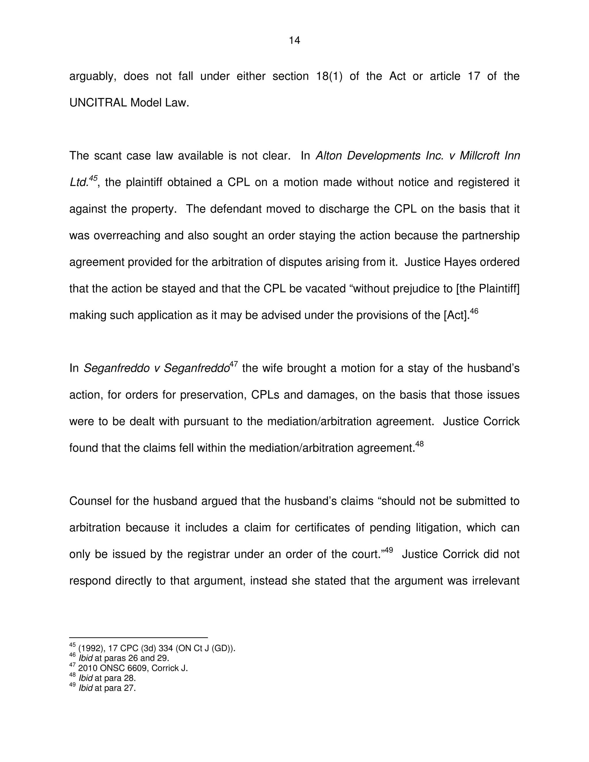 14
arguably, does not fall under either section 18(1) of the Act or article 17 of the
UNCITRAL Model Law.
The scant case law available is not clear. In Alton Developments Inc. v Millcroft Inn
Ltd.45
, the plaintiff obtained a CPL on a motion made without notice and registered it
against the property. The defendant moved to discharge the CPL on the basis that it
was overreaching and also sought an order staying the action because the partnership
agreement provided for the arbitration of disputes arising from it. Justice Hayes ordered
that the action be stayed and that the CPL be vacated “without prejudice to [the Plaintiff]
making such application as it may be advised under the provisions of the [Act].46
In Seganfreddo v Seganfreddo47
the wife brought a motion for a stay of the husband’s
action, for orders for preservation, CPLs and damages, on the basis that those issues
were to be dealt with pursuant to the mediation/arbitration agreement. Justice Corrick
found that the claims fell within the mediation/arbitration agreement.48
Counsel for the husband argued that the husband’s claims “should not be submitted to
arbitration because it includes a claim for certificates of pending litigation, which can
only be issued by the registrar under an order of the court.”49
Justice Corrick did not
respond directly to that argument, instead she stated that the argument was irrelevant
45
(1992), 17 CPC (3d) 334 (ON Ct J (GD)).
46
Ibid at paras 26 and 29.
47
2010 ONSC 6609, Corrick J.
48
Ibid at para 28.
49
Ibid at para 27.
 