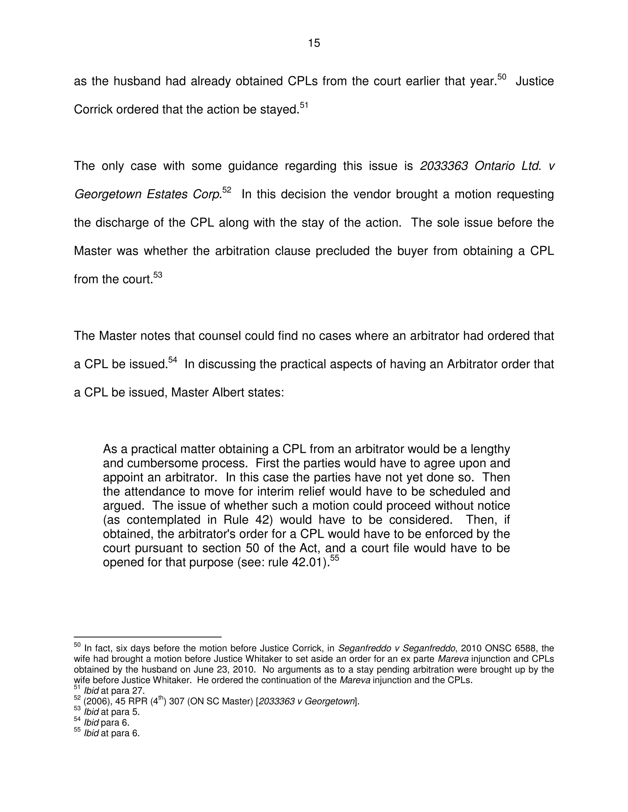 15
as the husband had already obtained CPLs from the court earlier that year.50
Justice
Corrick ordered that the action be stayed.51
The only case with some guidance regarding this issue is 2033363 Ontario Ltd. v
Georgetown Estates Corp.52
In this decision the vendor brought a motion requesting
the discharge of the CPL along with the stay of the action. The sole issue before the
Master was whether the arbitration clause precluded the buyer from obtaining a CPL
from the court.53
The Master notes that counsel could find no cases where an arbitrator had ordered that
a CPL be issued.54
In discussing the practical aspects of having an Arbitrator order that
a CPL be issued, Master Albert states:
As a practical matter obtaining a CPL from an arbitrator would be a lengthy
and cumbersome process. First the parties would have to agree upon and
appoint an arbitrator. In this case the parties have not yet done so. Then
the attendance to move for interim relief would have to be scheduled and
argued. The issue of whether such a motion could proceed without notice
(as contemplated in Rule 42) would have to be considered. Then, if
obtained, the arbitrator's order for a CPL would have to be enforced by the
court pursuant to section 50 of the Act, and a court file would have to be
opened for that purpose (see: rule 42.01).55
50
In fact, six days before the motion before Justice Corrick, in Seganfreddo v Seganfreddo, 2010 ONSC 6588, the
wife had brought a motion before Justice Whitaker to set aside an order for an ex parte Mareva injunction and CPLs
obtained by the husband on June 23, 2010. No arguments as to a stay pending arbitration were brought up by the
wife before Justice Whitaker. He ordered the continuation of the Mareva injunction and the CPLs.
51
Ibid at para 27.
52
(2006), 45 RPR (4
th
) 307 (ON SC Master) [2033363 v Georgetown].
53
Ibid at para 5.
54
Ibid para 6.
55
Ibid at para 6.
 
