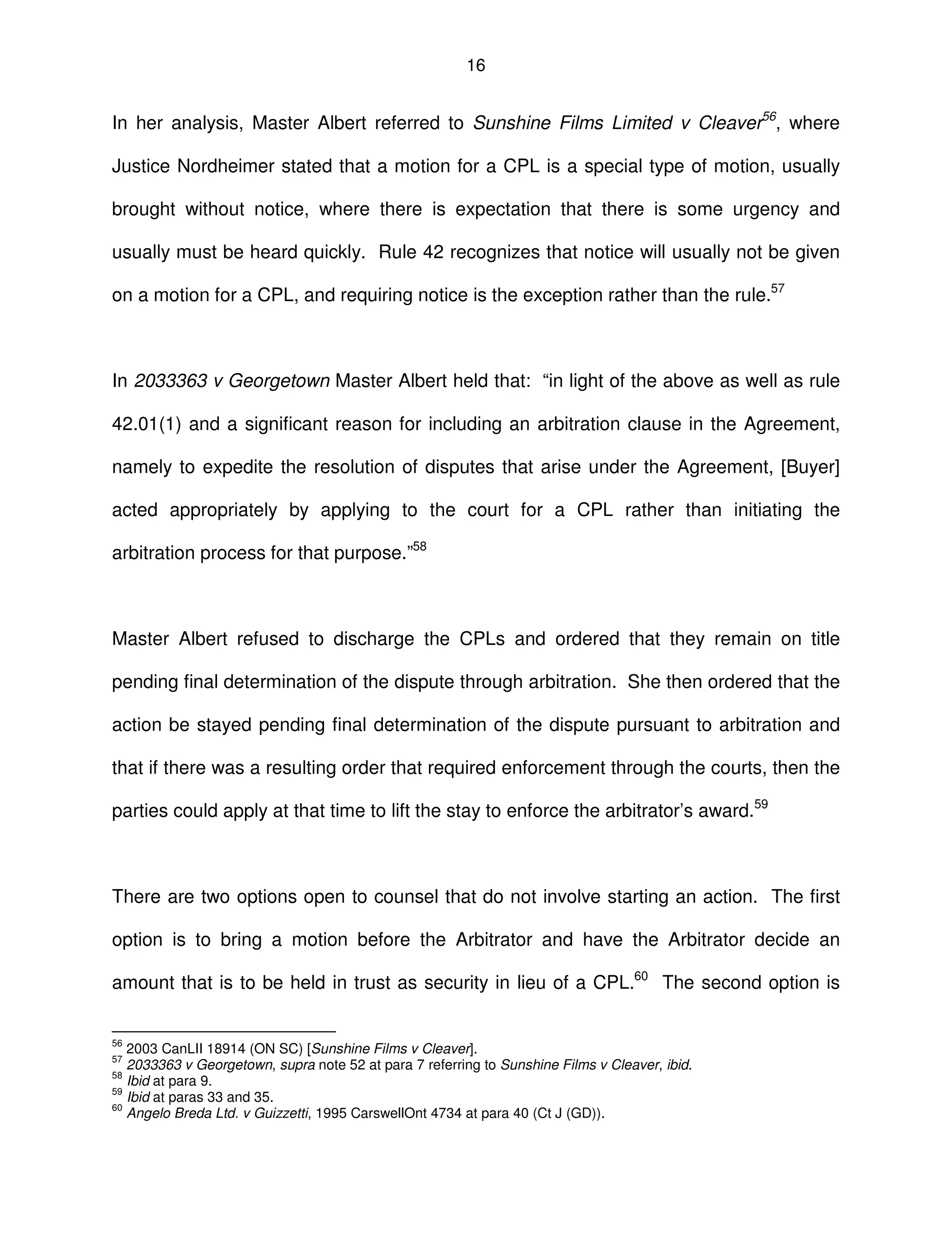 16
In her analysis, Master Albert referred to Sunshine Films Limited v Cleaver56
, where
Justice Nordheimer stated that a motion for a CPL is a special type of motion, usually
brought without notice, where there is expectation that there is some urgency and
usually must be heard quickly. Rule 42 recognizes that notice will usually not be given
on a motion for a CPL, and requiring notice is the exception rather than the rule.57
In 2033363 v Georgetown Master Albert held that: “in light of the above as well as rule
42.01(1) and a significant reason for including an arbitration clause in the Agreement,
namely to expedite the resolution of disputes that arise under the Agreement, [Buyer]
acted appropriately by applying to the court for a CPL rather than initiating the
arbitration process for that purpose.”58
Master Albert refused to discharge the CPLs and ordered that they remain on title
pending final determination of the dispute through arbitration. She then ordered that the
action be stayed pending final determination of the dispute pursuant to arbitration and
that if there was a resulting order that required enforcement through the courts, then the
parties could apply at that time to lift the stay to enforce the arbitrator’s award.59
There are two options open to counsel that do not involve starting an action. The first
option is to bring a motion before the Arbitrator and have the Arbitrator decide an
amount that is to be held in trust as security in lieu of a CPL.60
The second option is
56
2003 CanLII 18914 (ON SC) [Sunshine Films v Cleaver].
57
2033363 v Georgetown, supra note 52 at para 7 referring to Sunshine Films v Cleaver, ibid.
58
Ibid at para 9.
59
Ibid at paras 33 and 35.
60
Angelo Breda Ltd. v Guizzetti, 1995 CarswellOnt 4734 at para 40 (Ct J (GD)).
 