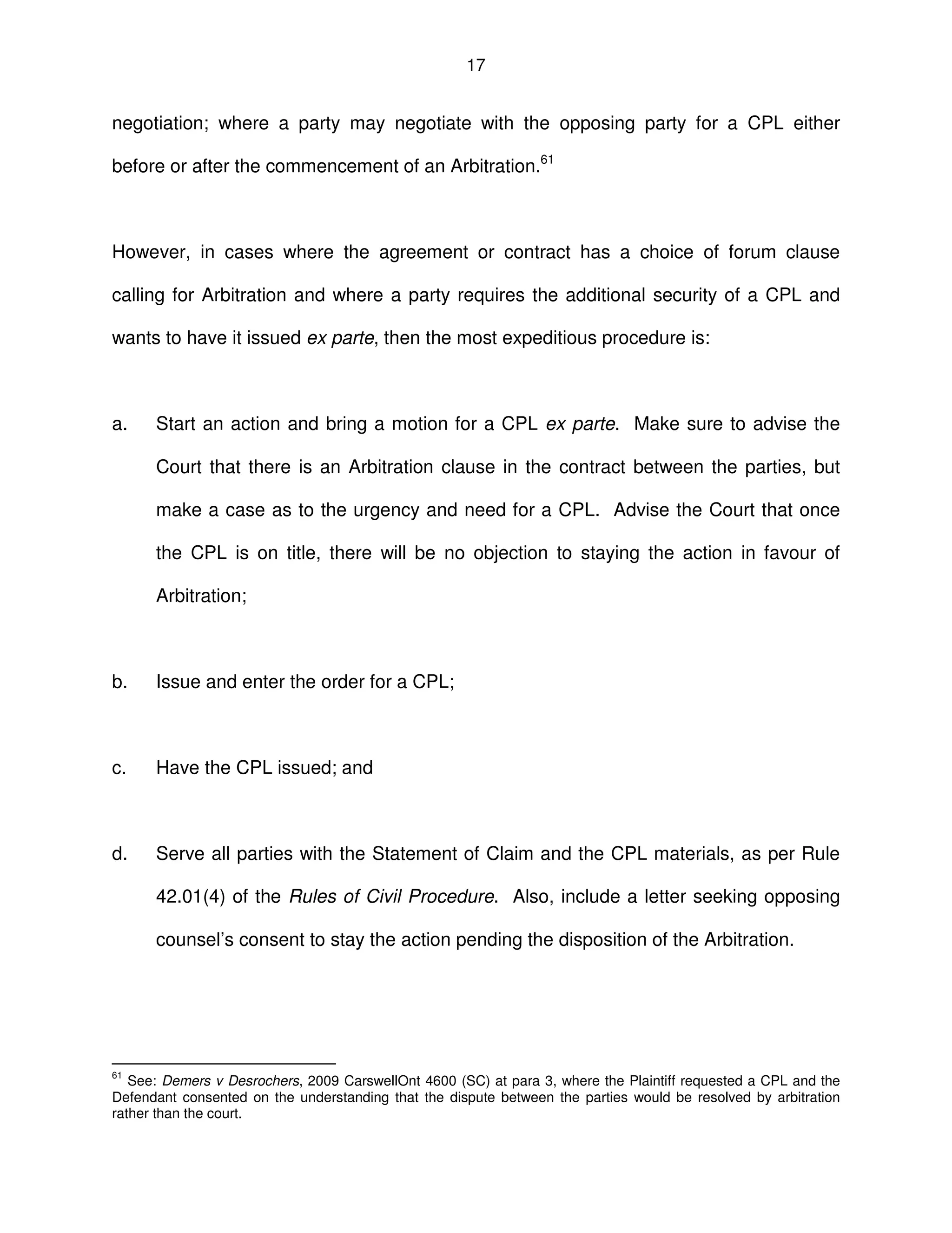 17
negotiation; where a party may negotiate with the opposing party for a CPL either
before or after the commencement of an Arbitration.61
However, in cases where the agreement or contract has a choice of forum clause
calling for Arbitration and where a party requires the additional security of a CPL and
wants to have it issued ex parte, then the most expeditious procedure is:
a. Start an action and bring a motion for a CPL ex parte. Make sure to advise the
Court that there is an Arbitration clause in the contract between the parties, but
make a case as to the urgency and need for a CPL. Advise the Court that once
the CPL is on title, there will be no objection to staying the action in favour of
Arbitration;
b. Issue and enter the order for a CPL;
c. Have the CPL issued; and
d. Serve all parties with the Statement of Claim and the CPL materials, as per Rule
42.01(4) of the Rules of Civil Procedure. Also, include a letter seeking opposing
counsel’s consent to stay the action pending the disposition of the Arbitration.
61
See: Demers v Desrochers, 2009 CarswellOnt 4600 (SC) at para 3, where the Plaintiff requested a CPL and the
Defendant consented on the understanding that the dispute between the parties would be resolved by arbitration
rather than the court.
 