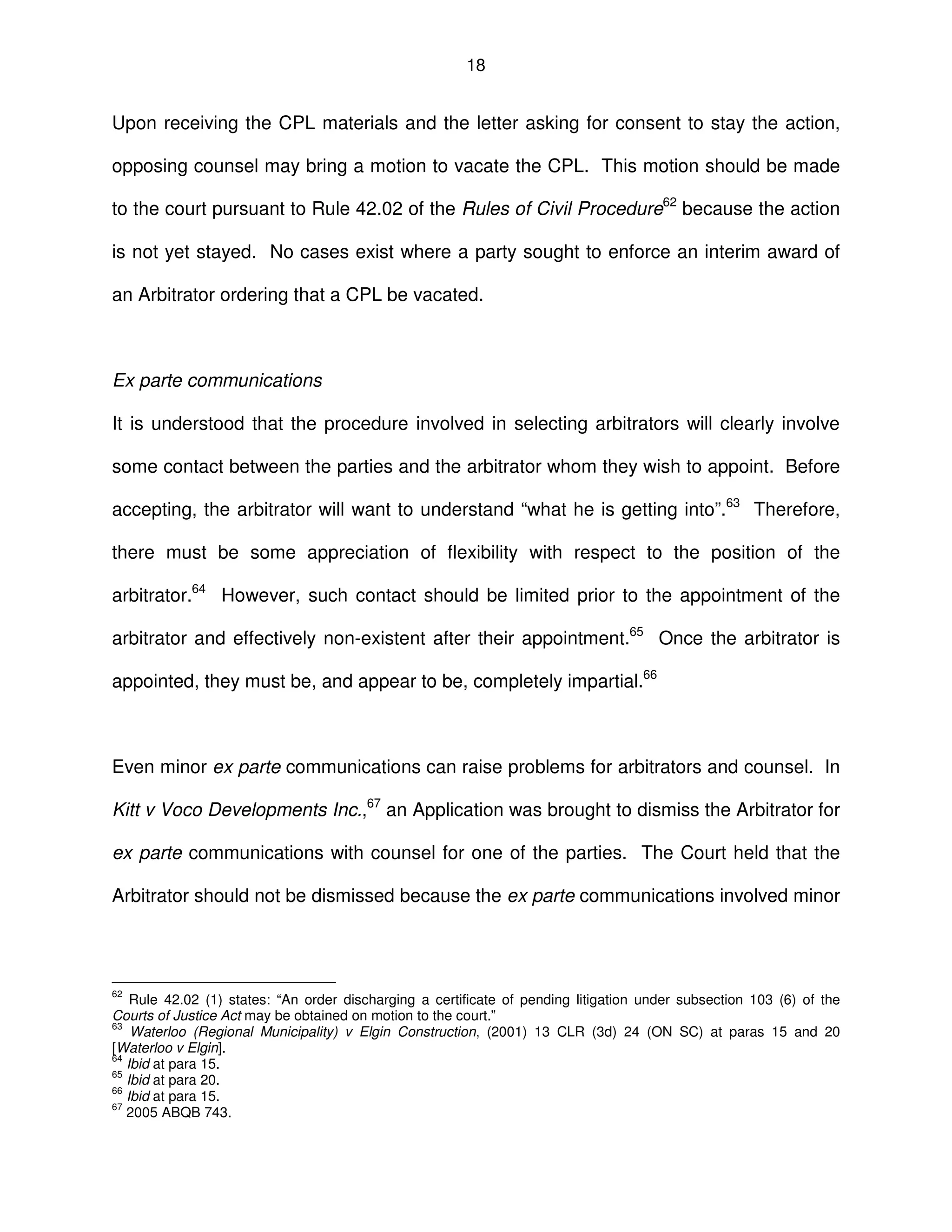 18
Upon receiving the CPL materials and the letter asking for consent to stay the action,
opposing counsel may bring a motion to vacate the CPL. This motion should be made
to the court pursuant to Rule 42.02 of the Rules of Civil Procedure62
because the action
is not yet stayed. No cases exist where a party sought to enforce an interim award of
an Arbitrator ordering that a CPL be vacated.
Ex parte communications
It is understood that the procedure involved in selecting arbitrators will clearly involve
some contact between the parties and the arbitrator whom they wish to appoint. Before
accepting, the arbitrator will want to understand “what he is getting into”.63
Therefore,
there must be some appreciation of flexibility with respect to the position of the
arbitrator.64
However, such contact should be limited prior to the appointment of the
arbitrator and effectively non-existent after their appointment.65
Once the arbitrator is
appointed, they must be, and appear to be, completely impartial.66
Even minor ex parte communications can raise problems for arbitrators and counsel. In
Kitt v Voco Developments Inc.,67
an Application was brought to dismiss the Arbitrator for
ex parte communications with counsel for one of the parties. The Court held that the
Arbitrator should not be dismissed because the ex parte communications involved minor
62
Rule 42.02 (1) states: “An order discharging a certificate of pending litigation under subsection 103 (6) of the
Courts of Justice Act may be obtained on motion to the court.”
63
Waterloo (Regional Municipality) v Elgin Construction, (2001) 13 CLR (3d) 24 (ON SC) at paras 15 and 20
[Waterloo v Elgin].
64
Ibid at para 15.
65
Ibid at para 20.
66
Ibid at para 15.
67
2005 ABQB 743.
 