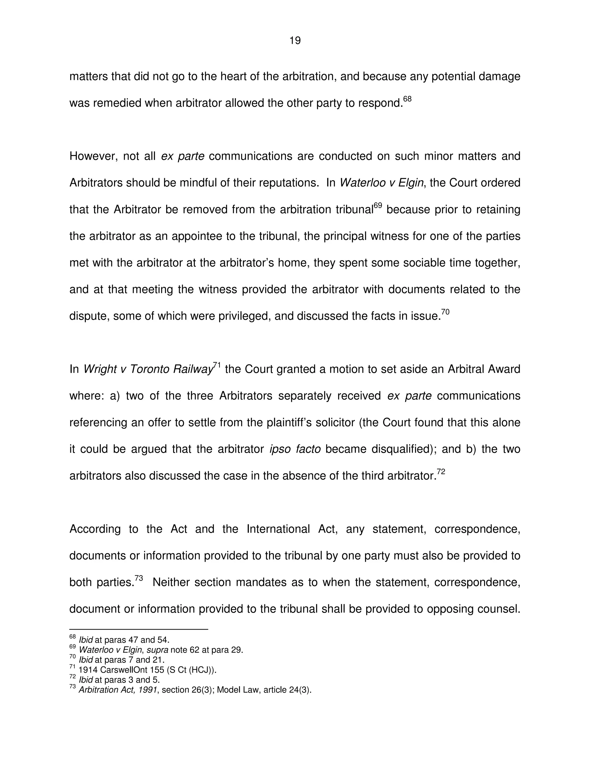 19
matters that did not go to the heart of the arbitration, and because any potential damage
was remedied when arbitrator allowed the other party to respond.68
However, not all ex parte communications are conducted on such minor matters and
Arbitrators should be mindful of their reputations. In Waterloo v Elgin, the Court ordered
that the Arbitrator be removed from the arbitration tribunal69
because prior to retaining
the arbitrator as an appointee to the tribunal, the principal witness for one of the parties
met with the arbitrator at the arbitrator’s home, they spent some sociable time together,
and at that meeting the witness provided the arbitrator with documents related to the
dispute, some of which were privileged, and discussed the facts in issue.70
In Wright v Toronto Railway71
the Court granted a motion to set aside an Arbitral Award
where: a) two of the three Arbitrators separately received ex parte communications
referencing an offer to settle from the plaintiff’s solicitor (the Court found that this alone
it could be argued that the arbitrator ipso facto became disqualified); and b) the two
arbitrators also discussed the case in the absence of the third arbitrator.72
According to the Act and the International Act, any statement, correspondence,
documents or information provided to the tribunal by one party must also be provided to
both parties.73
Neither section mandates as to when the statement, correspondence,
document or information provided to the tribunal shall be provided to opposing counsel.
68
Ibid at paras 47 and 54.
69
Waterloo v Elgin, supra note 62 at para 29.
70
Ibid at paras 7 and 21.
71
1914 CarswellOnt 155 (S Ct (HCJ)).
72
Ibid at paras 3 and 5.
73
Arbitration Act, 1991, section 26(3); Model Law, article 24(3).
 
