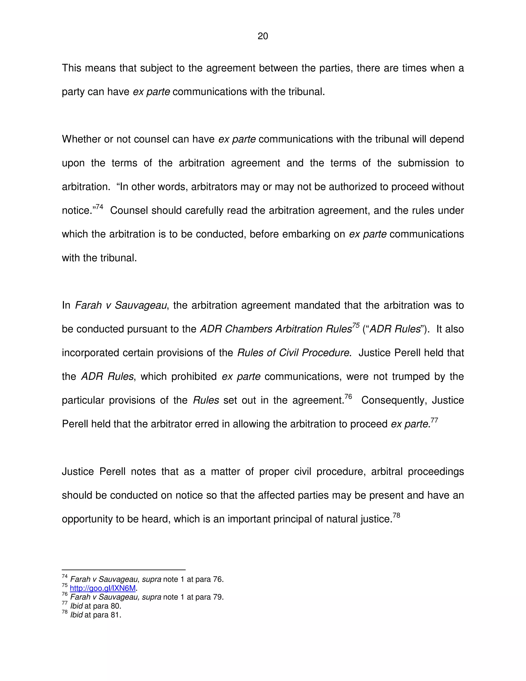 20
This means that subject to the agreement between the parties, there are times when a
party can have ex parte communications with the tribunal.
Whether or not counsel can have ex parte communications with the tribunal will depend
upon the terms of the arbitration agreement and the terms of the submission to
arbitration. “In other words, arbitrators may or may not be authorized to proceed without
notice.”74
Counsel should carefully read the arbitration agreement, and the rules under
which the arbitration is to be conducted, before embarking on ex parte communications
with the tribunal.
In Farah v Sauvageau, the arbitration agreement mandated that the arbitration was to
be conducted pursuant to the ADR Chambers Arbitration Rules75
(“ADR Rules”). It also
incorporated certain provisions of the Rules of Civil Procedure. Justice Perell held that
the ADR Rules, which prohibited ex parte communications, were not trumped by the
particular provisions of the Rules set out in the agreement.76
Consequently, Justice
Perell held that the arbitrator erred in allowing the arbitration to proceed ex parte.77
Justice Perell notes that as a matter of proper civil procedure, arbitral proceedings
should be conducted on notice so that the affected parties may be present and have an
opportunity to be heard, which is an important principal of natural justice.78
74
Farah v Sauvageau, supra note 1 at para 76.
75
http://goo.gl/lXN6M.
76
Farah v Sauvageau, supra note 1 at para 79.
77
Ibid at para 80.
78
Ibid at para 81.
 