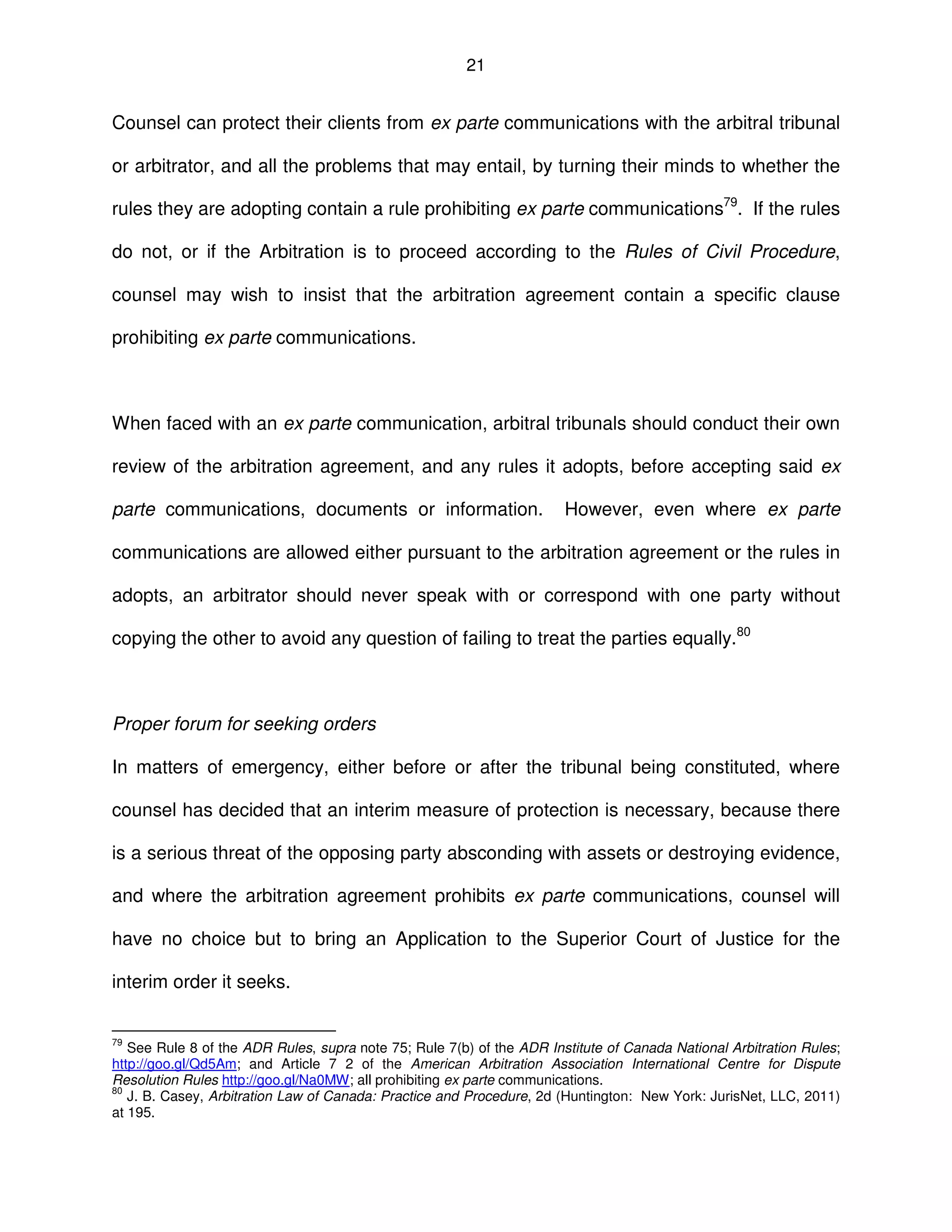 21
Counsel can protect their clients from ex parte communications with the arbitral tribunal
or arbitrator, and all the problems that may entail, by turning their minds to whether the
rules they are adopting contain a rule prohibiting ex parte communications79
. If the rules
do not, or if the Arbitration is to proceed according to the Rules of Civil Procedure,
counsel may wish to insist that the arbitration agreement contain a specific clause
prohibiting ex parte communications.
When faced with an ex parte communication, arbitral tribunals should conduct their own
review of the arbitration agreement, and any rules it adopts, before accepting said ex
parte communications, documents or information. However, even where ex parte
communications are allowed either pursuant to the arbitration agreement or the rules in
adopts, an arbitrator should never speak with or correspond with one party without
copying the other to avoid any question of failing to treat the parties equally.80
Proper forum for seeking orders
In matters of emergency, either before or after the tribunal being constituted, where
counsel has decided that an interim measure of protection is necessary, because there
is a serious threat of the opposing party absconding with assets or destroying evidence,
and where the arbitration agreement prohibits ex parte communications, counsel will
have no choice but to bring an Application to the Superior Court of Justice for the
interim order it seeks.
79
See Rule 8 of the ADR Rules, supra note 75; Rule 7(b) of the ADR Institute of Canada National Arbitration Rules;
http://goo.gl/Qd5Am; and Article 7 2 of the American Arbitration Association International Centre for Dispute
Resolution Rules http://goo.gl/Na0MW; all prohibiting ex parte communications.
80
J. B. Casey, Arbitration Law of Canada: Practice and Procedure, 2d (Huntington: New York: JurisNet, LLC, 2011)
at 195.
 