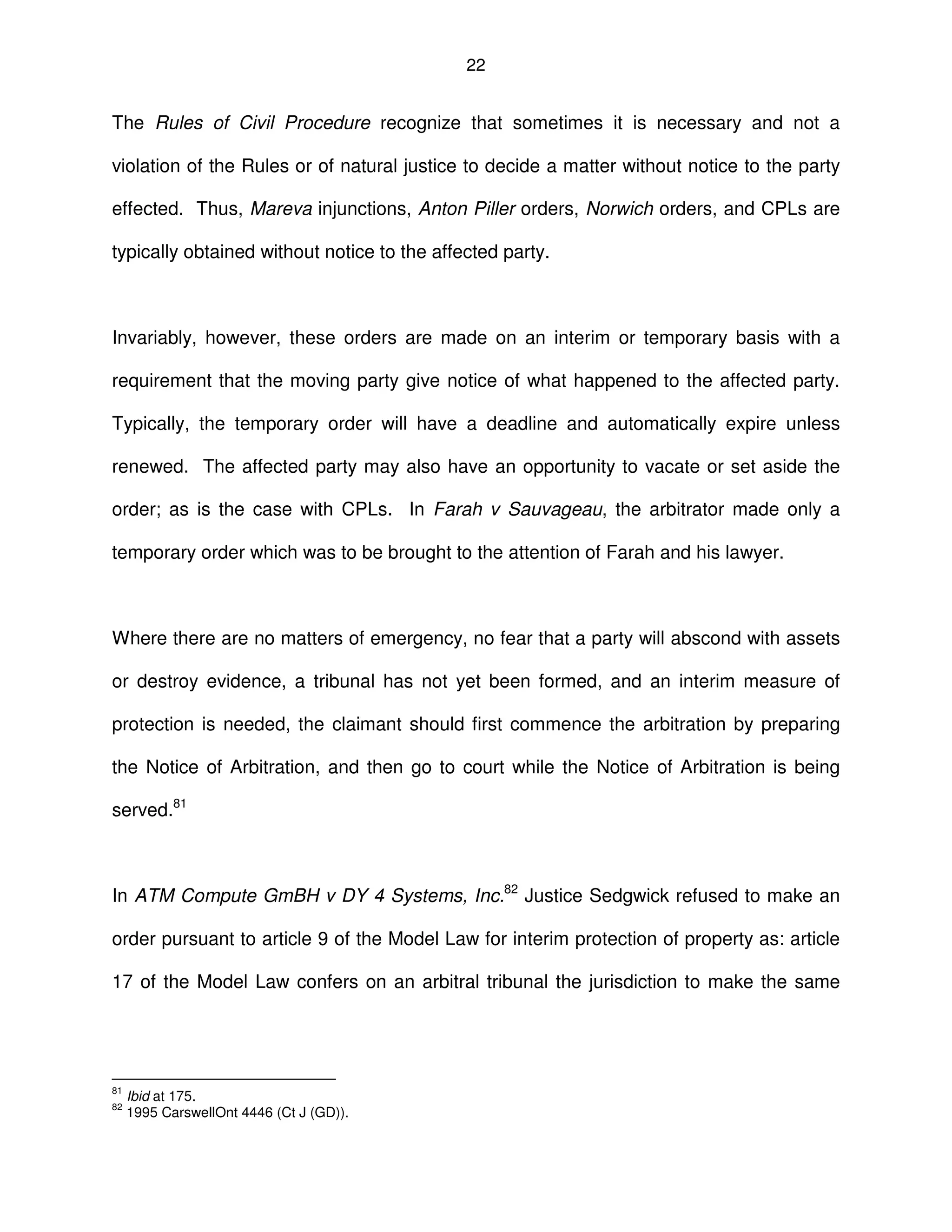 22
The Rules of Civil Procedure recognize that sometimes it is necessary and not a
violation of the Rules or of natural justice to decide a matter without notice to the party
effected. Thus, Mareva injunctions, Anton Piller orders, Norwich orders, and CPLs are
typically obtained without notice to the affected party.
Invariably, however, these orders are made on an interim or temporary basis with a
requirement that the moving party give notice of what happened to the affected party.
Typically, the temporary order will have a deadline and automatically expire unless
renewed. The affected party may also have an opportunity to vacate or set aside the
order; as is the case with CPLs. In Farah v Sauvageau, the arbitrator made only a
temporary order which was to be brought to the attention of Farah and his lawyer.
Where there are no matters of emergency, no fear that a party will abscond with assets
or destroy evidence, a tribunal has not yet been formed, and an interim measure of
protection is needed, the claimant should first commence the arbitration by preparing
the Notice of Arbitration, and then go to court while the Notice of Arbitration is being
served.81
In ATM Compute GmBH v DY 4 Systems, Inc.82
Justice Sedgwick refused to make an
order pursuant to article 9 of the Model Law for interim protection of property as: article
17 of the Model Law confers on an arbitral tribunal the jurisdiction to make the same
81
Ibid at 175.
82
1995 CarswellOnt 4446 (Ct J (GD)).
 