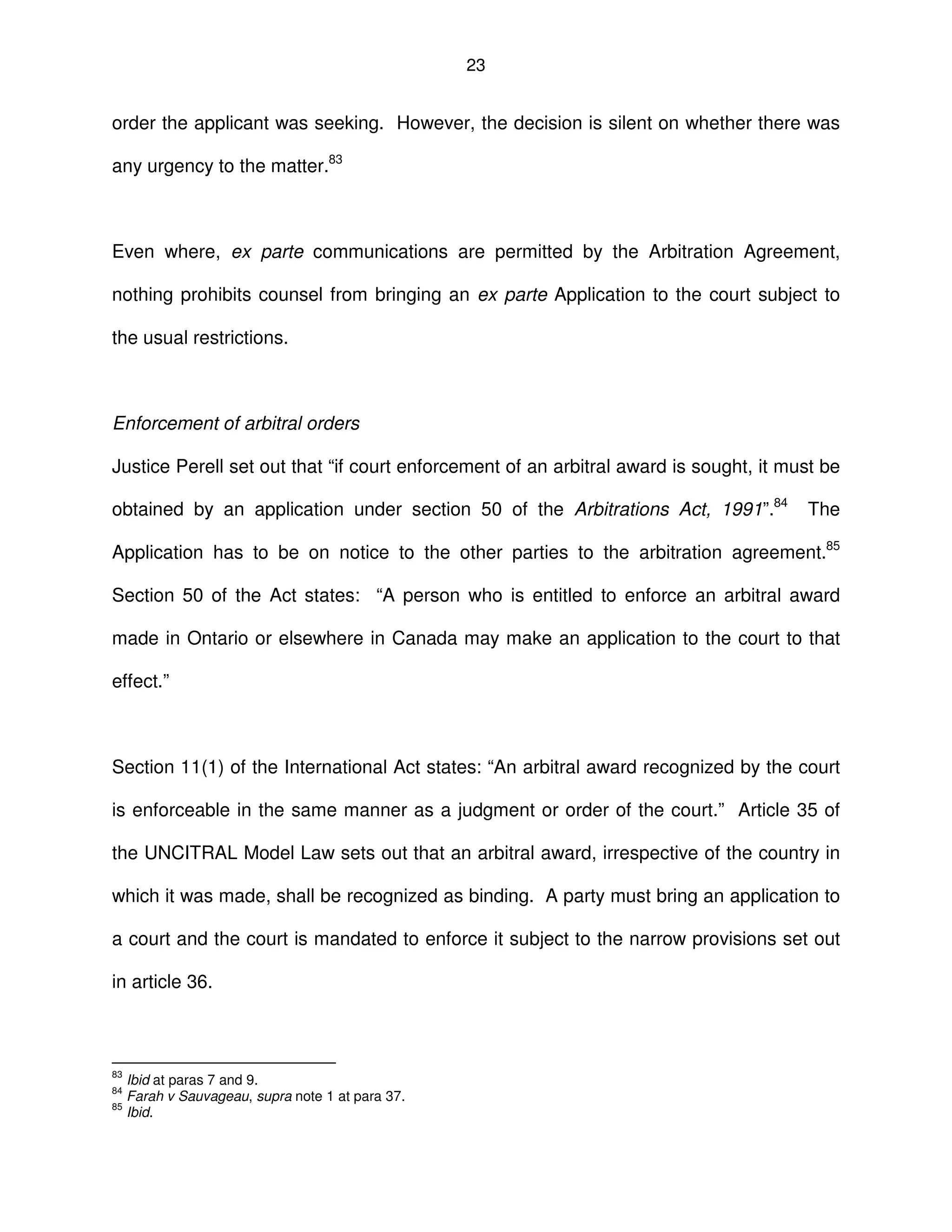 23
order the applicant was seeking. However, the decision is silent on whether there was
any urgency to the matter.83
Even where, ex parte communications are permitted by the Arbitration Agreement,
nothing prohibits counsel from bringing an ex parte Application to the court subject to
the usual restrictions.
Enforcement of arbitral orders
Justice Perell set out that “if court enforcement of an arbitral award is sought, it must be
obtained by an application under section 50 of the Arbitrations Act, 1991”.84
The
Application has to be on notice to the other parties to the arbitration agreement.85
Section 50 of the Act states: “A person who is entitled to enforce an arbitral award
made in Ontario or elsewhere in Canada may make an application to the court to that
effect.”
Section 11(1) of the International Act states: “An arbitral award recognized by the court
is enforceable in the same manner as a judgment or order of the court.” Article 35 of
the UNCITRAL Model Law sets out that an arbitral award, irrespective of the country in
which it was made, shall be recognized as binding. A party must bring an application to
a court and the court is mandated to enforce it subject to the narrow provisions set out
in article 36.
83
Ibid at paras 7 and 9.
84
Farah v Sauvageau, supra note 1 at para 37.
85
Ibid.
 