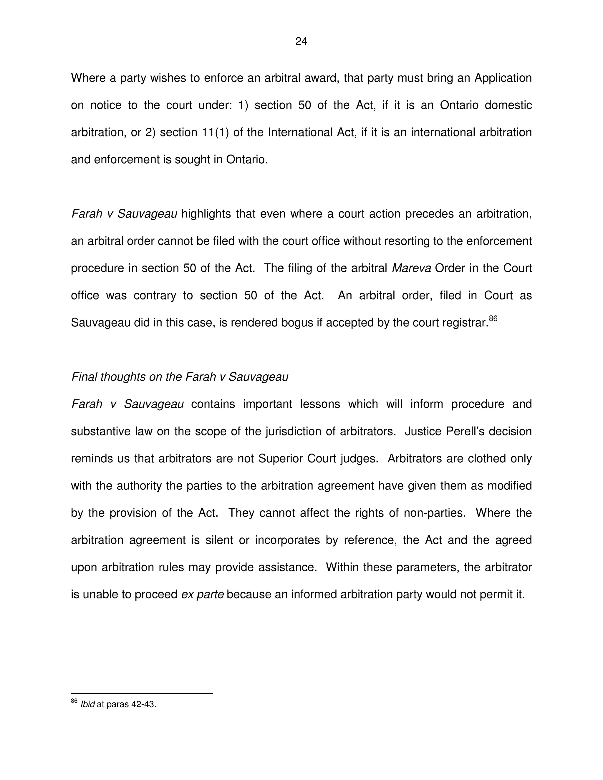 24
Where a party wishes to enforce an arbitral award, that party must bring an Application
on notice to the court under: 1) section 50 of the Act, if it is an Ontario domestic
arbitration, or 2) section 11(1) of the International Act, if it is an international arbitration
and enforcement is sought in Ontario.
Farah v Sauvageau highlights that even where a court action precedes an arbitration,
an arbitral order cannot be filed with the court office without resorting to the enforcement
procedure in section 50 of the Act. The filing of the arbitral Mareva Order in the Court
office was contrary to section 50 of the Act. An arbitral order, filed in Court as
Sauvageau did in this case, is rendered bogus if accepted by the court registrar.86
Final thoughts on the Farah v Sauvageau
Farah v Sauvageau contains important lessons which will inform procedure and
substantive law on the scope of the jurisdiction of arbitrators. Justice Perell’s decision
reminds us that arbitrators are not Superior Court judges. Arbitrators are clothed only
with the authority the parties to the arbitration agreement have given them as modified
by the provision of the Act. They cannot affect the rights of non-parties. Where the
arbitration agreement is silent or incorporates by reference, the Act and the agreed
upon arbitration rules may provide assistance. Within these parameters, the arbitrator
is unable to proceed ex parte because an informed arbitration party would not permit it.
86
Ibid at paras 42-43.
 