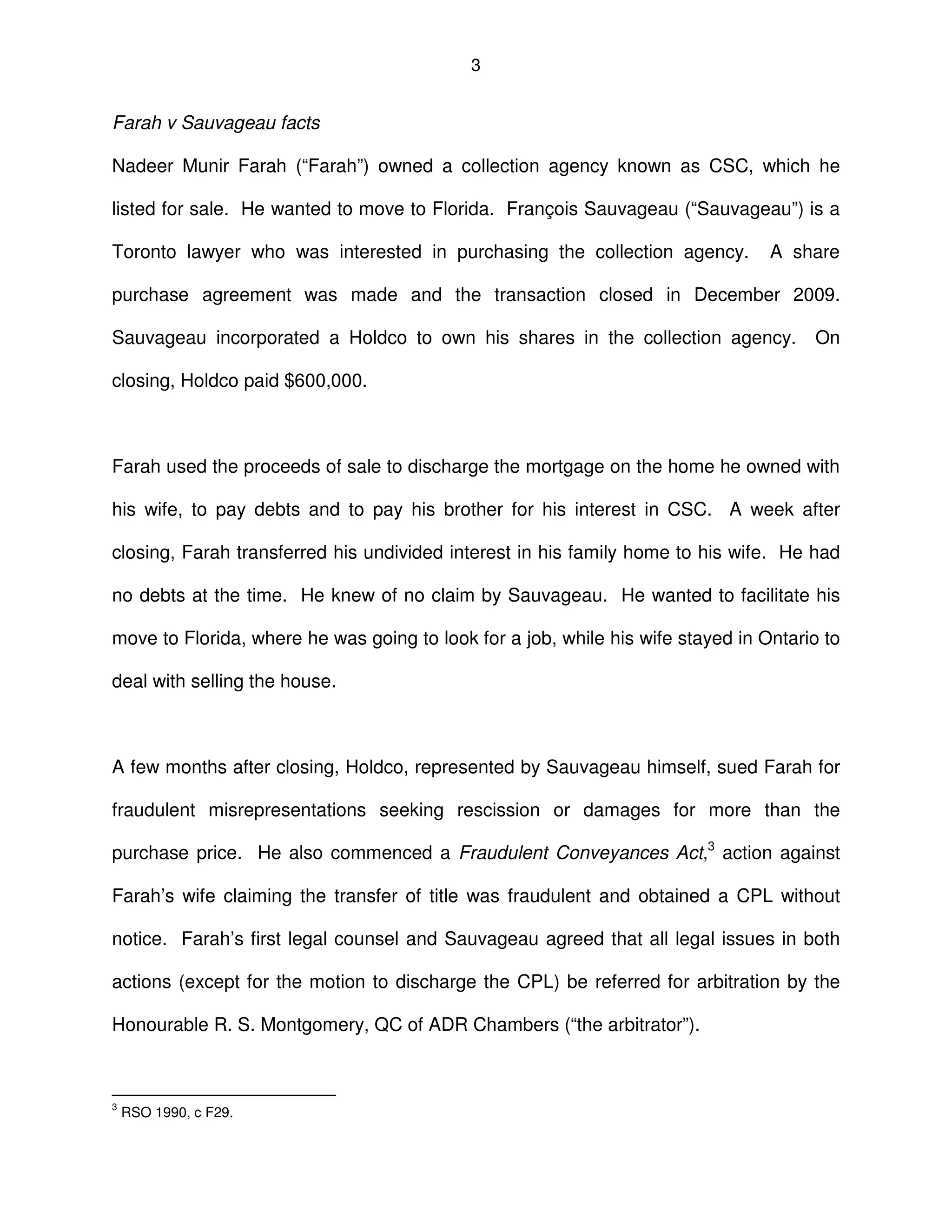 3
Farah v Sauvageau facts
Nadeer Munir Farah (“Farah”) owned a collection agency known as CSC, which he
listed for sale. He wanted to move to Florida. François Sauvageau (“Sauvageau”) is a
Toronto lawyer who was interested in purchasing the collection agency. A share
purchase agreement was made and the transaction closed in December 2009.
Sauvageau incorporated a Holdco to own his shares in the collection agency. On
closing, Holdco paid $600,000.
Farah used the proceeds of sale to discharge the mortgage on the home he owned with
his wife, to pay debts and to pay his brother for his interest in CSC. A week after
closing, Farah transferred his undivided interest in his family home to his wife. He had
no debts at the time. He knew of no claim by Sauvageau. He wanted to facilitate his
move to Florida, where he was going to look for a job, while his wife stayed in Ontario to
deal with selling the house.
A few months after closing, Holdco, represented by Sauvageau himself, sued Farah for
fraudulent misrepresentations seeking rescission or damages for more than the
purchase price. He also commenced a Fraudulent Conveyances Act,3
action against
Farah’s wife claiming the transfer of title was fraudulent and obtained a CPL without
notice. Farah’s first legal counsel and Sauvageau agreed that all legal issues in both
actions (except for the motion to discharge the CPL) be referred for arbitration by the
Honourable R. S. Montgomery, QC of ADR Chambers (“the arbitrator”).
3
RSO 1990, c F29.
 