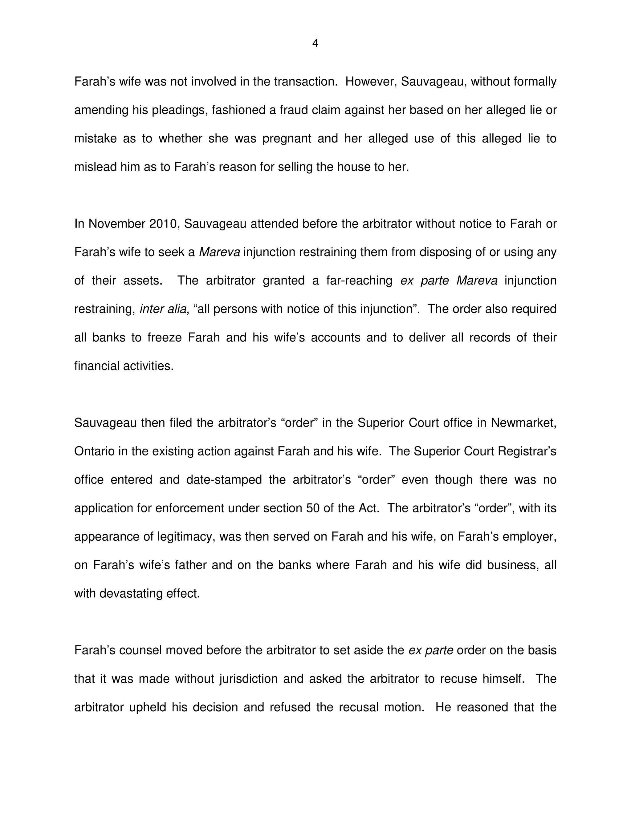 4
Farah’s wife was not involved in the transaction. However, Sauvageau, without formally
amending his pleadings, fashioned a fraud claim against her based on her alleged lie or
mistake as to whether she was pregnant and her alleged use of this alleged lie to
mislead him as to Farah’s reason for selling the house to her.
In November 2010, Sauvageau attended before the arbitrator without notice to Farah or
Farah’s wife to seek a Mareva injunction restraining them from disposing of or using any
of their assets. The arbitrator granted a far-reaching ex parte Mareva injunction
restraining, inter alia, “all persons with notice of this injunction”. The order also required
all banks to freeze Farah and his wife’s accounts and to deliver all records of their
financial activities.
Sauvageau then filed the arbitrator’s “order” in the Superior Court office in Newmarket,
Ontario in the existing action against Farah and his wife. The Superior Court Registrar’s
office entered and date-stamped the arbitrator’s “order” even though there was no
application for enforcement under section 50 of the Act. The arbitrator’s “order”, with its
appearance of legitimacy, was then served on Farah and his wife, on Farah’s employer,
on Farah’s wife’s father and on the banks where Farah and his wife did business, all
with devastating effect.
Farah’s counsel moved before the arbitrator to set aside the ex parte order on the basis
that it was made without jurisdiction and asked the arbitrator to recuse himself. The
arbitrator upheld his decision and refused the recusal motion. He reasoned that the
 