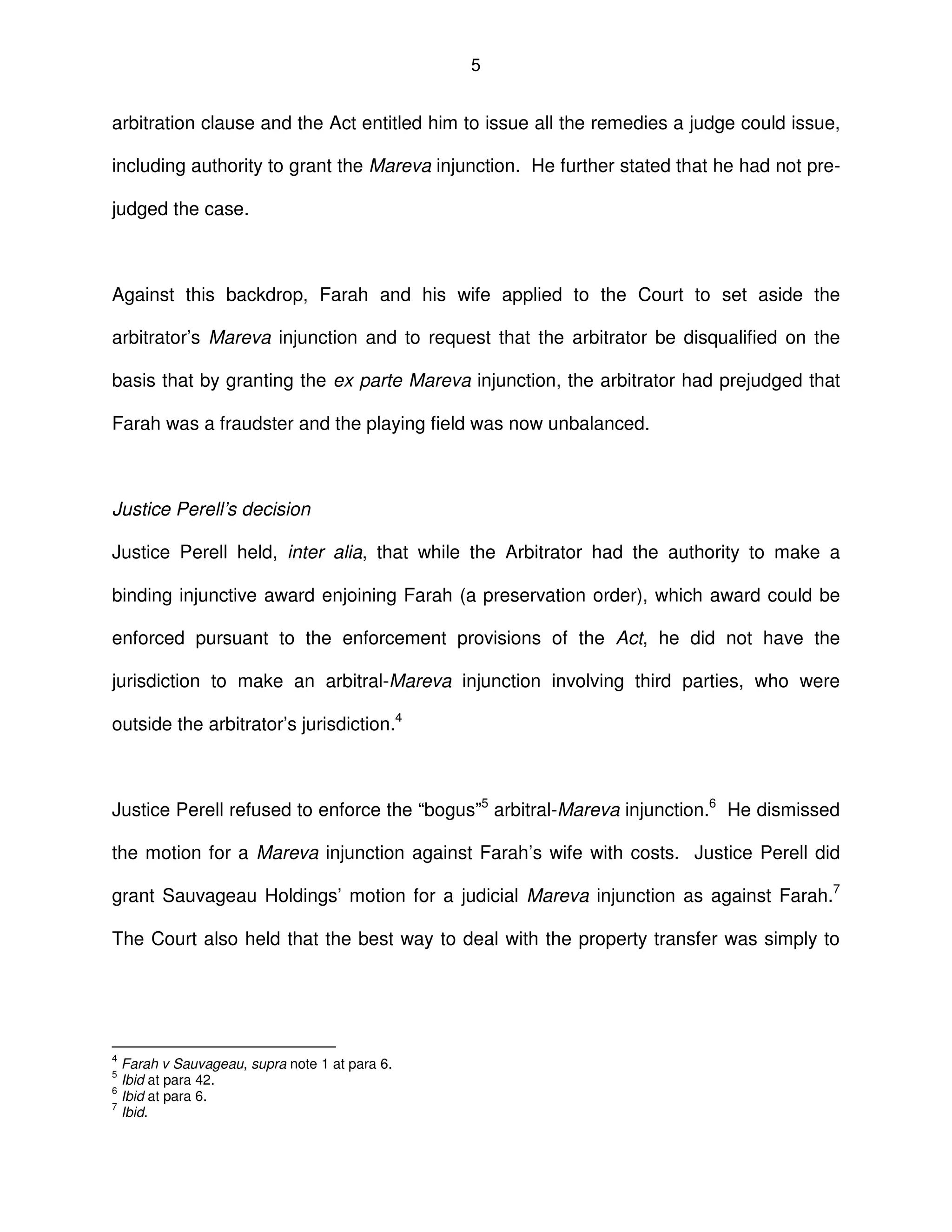 5
arbitration clause and the Act entitled him to issue all the remedies a judge could issue,
including authority to grant the Mareva injunction. He further stated that he had not pre-
judged the case.
Against this backdrop, Farah and his wife applied to the Court to set aside the
arbitrator’s Mareva injunction and to request that the arbitrator be disqualified on the
basis that by granting the ex parte Mareva injunction, the arbitrator had prejudged that
Farah was a fraudster and the playing field was now unbalanced.
Justice Perell’s decision
Justice Perell held, inter alia, that while the Arbitrator had the authority to make a
binding injunctive award enjoining Farah (a preservation order), which award could be
enforced pursuant to the enforcement provisions of the Act, he did not have the
jurisdiction to make an arbitral-Mareva injunction involving third parties, who were
outside the arbitrator’s jurisdiction.4
Justice Perell refused to enforce the “bogus”5
arbitral-Mareva injunction.6
He dismissed
the motion for a Mareva injunction against Farah’s wife with costs. Justice Perell did
grant Sauvageau Holdings’ motion for a judicial Mareva injunction as against Farah.7
The Court also held that the best way to deal with the property transfer was simply to
4
Farah v Sauvageau, supra note 1 at para 6.
5
Ibid at para 42.
6
Ibid at para 6.
7
Ibid.
 