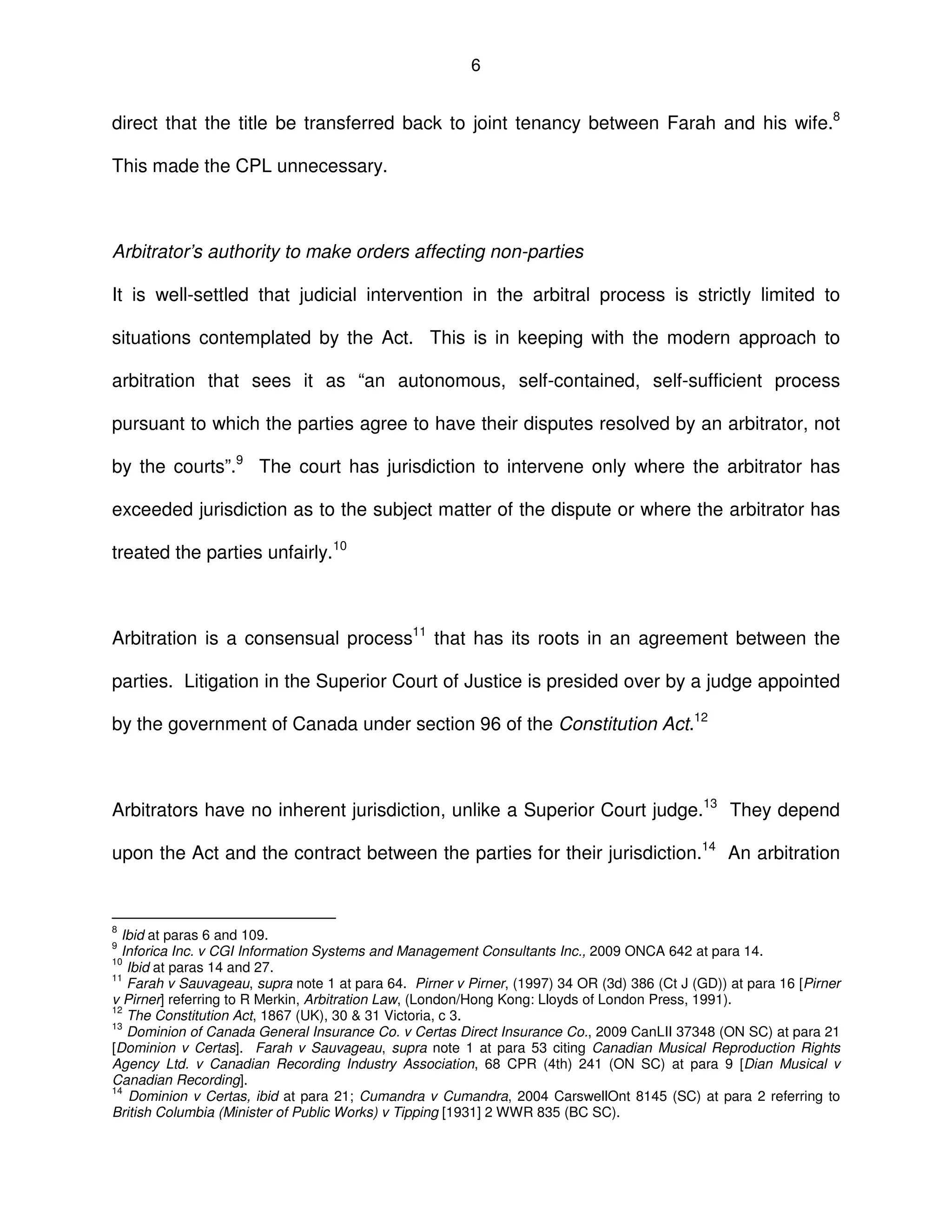 6
direct that the title be transferred back to joint tenancy between Farah and his wife.8
This made the CPL unnecessary.
Arbitrator’s authority to make orders affecting non-parties
It is well-settled that judicial intervention in the arbitral process is strictly limited to
situations contemplated by the Act. This is in keeping with the modern approach to
arbitration that sees it as “an autonomous, self-contained, self-sufficient process
pursuant to which the parties agree to have their disputes resolved by an arbitrator, not
by the courts”.9
The court has jurisdiction to intervene only where the arbitrator has
exceeded jurisdiction as to the subject matter of the dispute or where the arbitrator has
treated the parties unfairly.10
Arbitration is a consensual process11
that has its roots in an agreement between the
parties. Litigation in the Superior Court of Justice is presided over by a judge appointed
by the government of Canada under section 96 of the Constitution Act.12
Arbitrators have no inherent jurisdiction, unlike a Superior Court judge.13
They depend
upon the Act and the contract between the parties for their jurisdiction.14
An arbitration
8
Ibid at paras 6 and 109.
9
Inforica Inc. v CGI Information Systems and Management Consultants Inc., 2009 ONCA 642 at para 14.
10
Ibid at paras 14 and 27.
11
Farah v Sauvageau, supra note 1 at para 64. Pirner v Pirner, (1997) 34 OR (3d) 386 (Ct J (GD)) at para 16 [Pirner
v Pirner] referring to R Merkin, Arbitration Law, (London/Hong Kong: Lloyds of London Press, 1991).
12
The Constitution Act, 1867 (UK), 30 & 31 Victoria, c 3.
13
Dominion of Canada General Insurance Co. v Certas Direct Insurance Co., 2009 CanLII 37348 (ON SC) at para 21
[Dominion v Certas]. Farah v Sauvageau, supra note 1 at para 53 citing Canadian Musical Reproduction Rights
Agency Ltd. v Canadian Recording Industry Association, 68 CPR (4th) 241 (ON SC) at para 9 [Dian Musical v
Canadian Recording].
14
Dominion v Certas, ibid at para 21; Cumandra v Cumandra, 2004 CarswellOnt 8145 (SC) at para 2 referring to
British Columbia (Minister of Public Works) v Tipping [1931] 2 WWR 835 (BC SC).
 