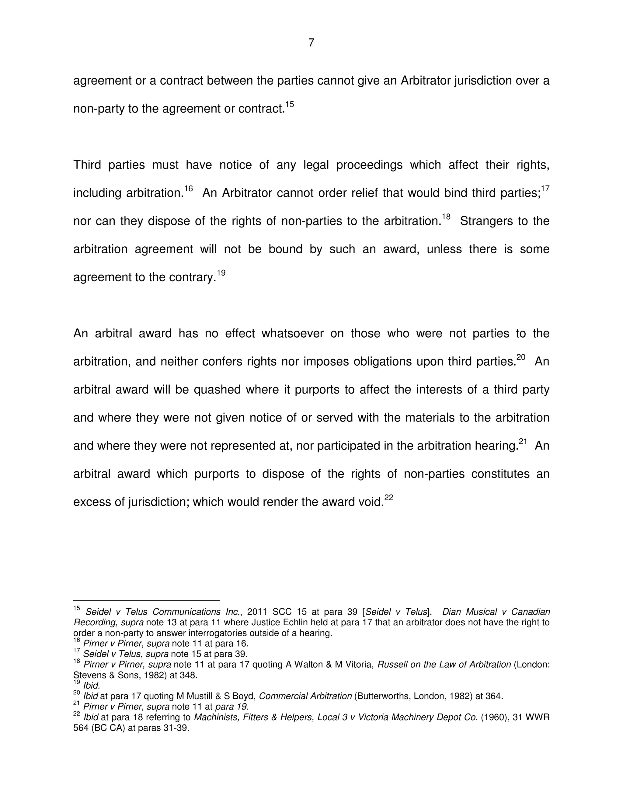 7
agreement or a contract between the parties cannot give an Arbitrator jurisdiction over a
non-party to the agreement or contract.15
Third parties must have notice of any legal proceedings which affect their rights,
including arbitration.16
An Arbitrator cannot order relief that would bind third parties;17
nor can they dispose of the rights of non-parties to the arbitration.18
Strangers to the
arbitration agreement will not be bound by such an award, unless there is some
agreement to the contrary.19
An arbitral award has no effect whatsoever on those who were not parties to the
arbitration, and neither confers rights nor imposes obligations upon third parties.20
An
arbitral award will be quashed where it purports to affect the interests of a third party
and where they were not given notice of or served with the materials to the arbitration
and where they were not represented at, nor participated in the arbitration hearing.21
An
arbitral award which purports to dispose of the rights of non-parties constitutes an
excess of jurisdiction; which would render the award void.22
15
Seidel v Telus Communications Inc., 2011 SCC 15 at para 39 [Seidel v Telus]. Dian Musical v Canadian
Recording, supra note 13 at para 11 where Justice Echlin held at para 17 that an arbitrator does not have the right to
order a non-party to answer interrogatories outside of a hearing.
16
Pirner v Pirner, supra note 11 at para 16.
17
Seidel v Telus, supra note 15 at para 39.
18
Pirner v Pirner, supra note 11 at para 17 quoting A Walton & M Vitoria, Russell on the Law of Arbitration (London:
Stevens & Sons, 1982) at 348.
19
Ibid.
20
Ibid at para 17 quoting M Mustill & S Boyd, Commercial Arbitration (Butterworths, London, 1982) at 364.
21
Pirner v Pirner, supra note 11 at para 19.
22
Ibid at para 18 referring to Machinists, Fitters & Helpers, Local 3 v Victoria Machinery Depot Co. (1960), 31 WWR
564 (BC CA) at paras 31-39.
 