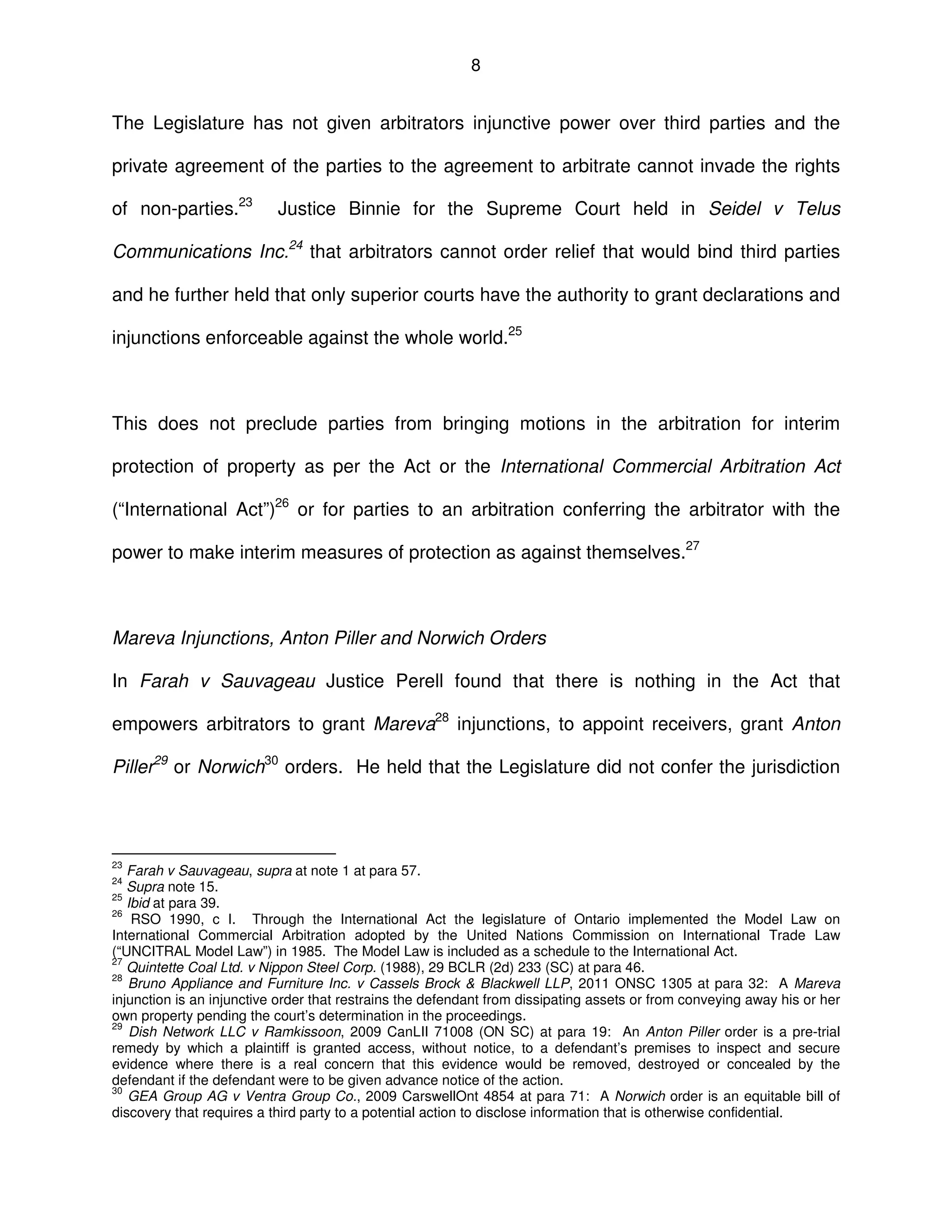 8
The Legislature has not given arbitrators injunctive power over third parties and the
private agreement of the parties to the agreement to arbitrate cannot invade the rights
of non-parties.23
Justice Binnie for the Supreme Court held in Seidel v Telus
Communications Inc.24
that arbitrators cannot order relief that would bind third parties
and he further held that only superior courts have the authority to grant declarations and
injunctions enforceable against the whole world.25
This does not preclude parties from bringing motions in the arbitration for interim
protection of property as per the Act or the International Commercial Arbitration Act
(“International Act”)26
or for parties to an arbitration conferring the arbitrator with the
power to make interim measures of protection as against themselves.27
Mareva Injunctions, Anton Piller and Norwich Orders
In Farah v Sauvageau Justice Perell found that there is nothing in the Act that
empowers arbitrators to grant Mareva28
injunctions, to appoint receivers, grant Anton
Piller29
or Norwich30
orders. He held that the Legislature did not confer the jurisdiction
23
Farah v Sauvageau, supra at note 1 at para 57.
24
Supra note 15.
25
Ibid at para 39.
26
RSO 1990, c I. Through the International Act the legislature of Ontario implemented the Model Law on
International Commercial Arbitration adopted by the United Nations Commission on International Trade Law
(“UNCITRAL Model Law”) in 1985. The Model Law is included as a schedule to the International Act.
27
Quintette Coal Ltd. v Nippon Steel Corp. (1988), 29 BCLR (2d) 233 (SC) at para 46.
28
Bruno Appliance and Furniture Inc. v Cassels Brock & Blackwell LLP, 2011 ONSC 1305 at para 32: A Mareva
injunction is an injunctive order that restrains the defendant from dissipating assets or from conveying away his or her
own property pending the court’s determination in the proceedings.
29
Dish Network LLC v Ramkissoon, 2009 CanLII 71008 (ON SC) at para 19: An Anton Piller order is a pre-trial
remedy by which a plaintiff is granted access, without notice, to a defendant’s premises to inspect and secure
evidence where there is a real concern that this evidence would be removed, destroyed or concealed by the
defendant if the defendant were to be given advance notice of the action.
30
GEA Group AG v Ventra Group Co., 2009 CarswellOnt 4854 at para 71: A Norwich order is an equitable bill of
discovery that requires a third party to a potential action to disclose information that is otherwise confidential.
 