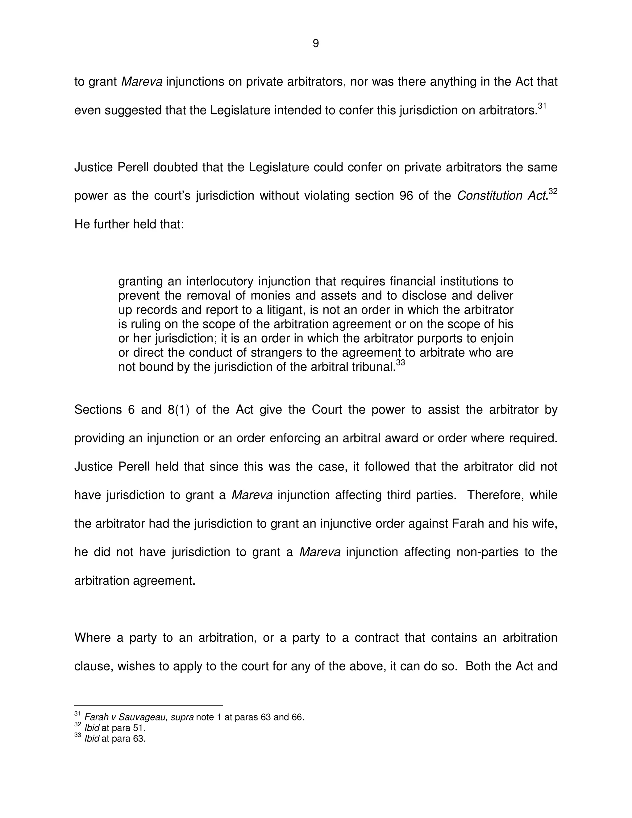 9
to grant Mareva injunctions on private arbitrators, nor was there anything in the Act that
even suggested that the Legislature intended to confer this jurisdiction on arbitrators.31
Justice Perell doubted that the Legislature could confer on private arbitrators the same
power as the court’s jurisdiction without violating section 96 of the Constitution Act.32
He further held that:
granting an interlocutory injunction that requires financial institutions to
prevent the removal of monies and assets and to disclose and deliver
up records and report to a litigant, is not an order in which the arbitrator
is ruling on the scope of the arbitration agreement or on the scope of his
or her jurisdiction; it is an order in which the arbitrator purports to enjoin
or direct the conduct of strangers to the agreement to arbitrate who are
not bound by the jurisdiction of the arbitral tribunal.33
Sections 6 and 8(1) of the Act give the Court the power to assist the arbitrator by
providing an injunction or an order enforcing an arbitral award or order where required.
Justice Perell held that since this was the case, it followed that the arbitrator did not
have jurisdiction to grant a Mareva injunction affecting third parties. Therefore, while
the arbitrator had the jurisdiction to grant an injunctive order against Farah and his wife,
he did not have jurisdiction to grant a Mareva injunction affecting non-parties to the
arbitration agreement.
Where a party to an arbitration, or a party to a contract that contains an arbitration
clause, wishes to apply to the court for any of the above, it can do so. Both the Act and
31
Farah v Sauvageau, supra note 1 at paras 63 and 66.
32
Ibid at para 51.
33
Ibid at para 63.
 