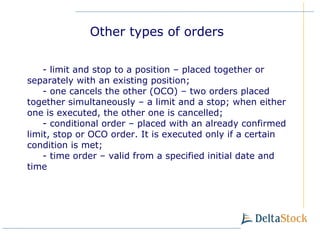 -  limit and stop to a position – placed together or separately with an existing position; -  one cancels the other (OCO) – two orders placed together simultaneously – a limit and a stop; when either one is executed, the other one is cancelled ; -  conditional order  –  placed with an already confirmed limit, stop or OCO order. It is executed only if a certain condition is met ; -  time order  –  valid from a specified initial date and time Other types of orders 