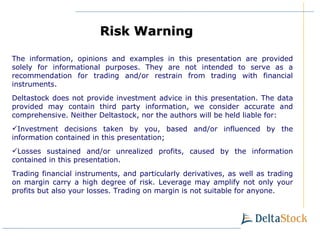 The information, opinions and examples in this presentation are provided solely for informational purposes. They are not intended to serve as a recommendation for trading and/or restrain from trading with financial instruments. Deltastock does not provide investment advice in this presentation. The data provided may contain third party information, we consider accurate and comprehensive. Neither Deltastock, nor the authors will be held liable for: Investment decisions taken by you, based and/or influenced by the information contained in this presentation ; Losses sustained and/or unrealized profits, caused by the information contained in this presentation . Trading financial instruments, and particularly derivatives, as well as trading on margin carry a high degree of risk. Leverage may amplify not only your profits but also your losses. Trading on margin is not suitable for anyone. Risk Warning   